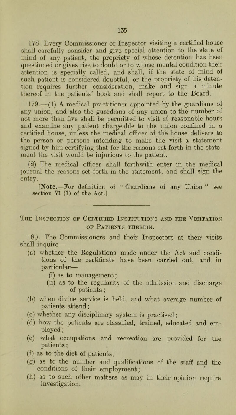 178. Every Commissioner or Inspector visiting a certified house shall carefully consider and give special attention to the state of mind of any patient, the propriety of whose detention has been questioned or gives rise to doubt or to whose mental condition their attention is specially called, and shall, if the state of mind of such patient is considered doubtful, or the propriety of his deten- tion requires further consideration, make and sign a minute thereof in the patients’ book and shall report to the Board. 179. —(1) A medical practitioner appointed by the guardians of any union, and also the guardians of any union to the number of not more than five shall be permitted to visit at reasonable hours and examine any patient chargeable to the union confined in a certified house, unless the medical officer of the house delivers to the person or persons intending to make the visit a statement signed by him certifying that for the reasons set forth in the state- ment the visit would be injurious to the patient. (2) The medical officer shall forthwith enter in the medical journal the reasons set forth in the statement, and shall sign the entry. [Note .—For definition of “ Guardians of any Union ” see section 71 (1) of the Act.] The Inspection of Ceetified Institutions and the Visitation OF Patients therein. 180. The Commissioners and their Inspectors at their visits shall inquire— (a) whether the Eegulations made under the Act and condi- tions of the certificate have been carried out, and in particular— (i) as to management; (ii) as to the regularity of the admission and discharge of patients; (b) when divine service is held, and what average number of patients attend; (c) whether any disciplinary system is practised; (d) how the patients are classified, trained, educated and em- ployed ; (e) what occupations and recreation are provided for tne patients; (f) as to the diet of patients; (g) as to the number and qualifications of the staff and the conditions of their employment; (h) as to such other matters as may in their opinion require investigation.