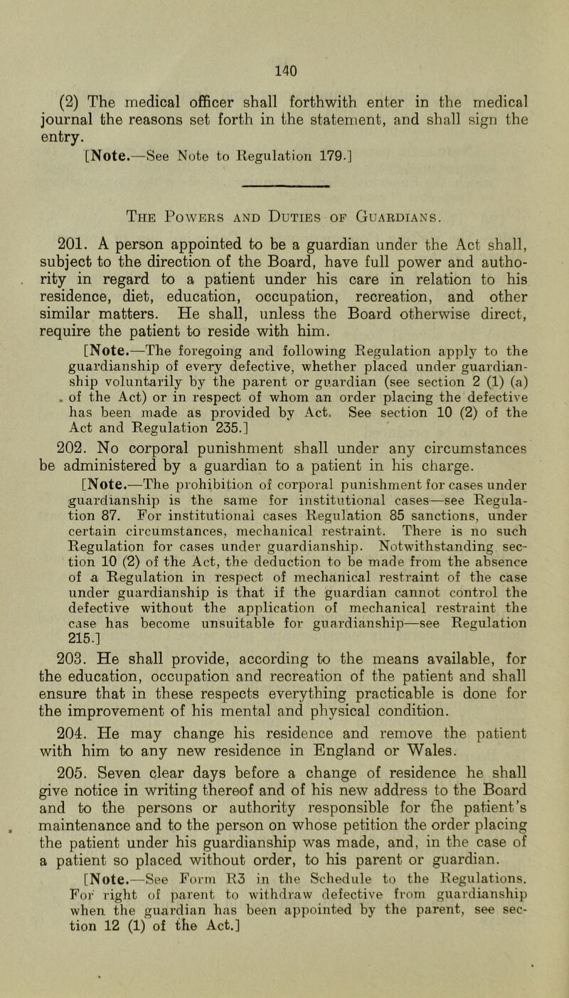 (2) The medical officer shall forthwith enter in the medical journal the reasons set forth in the statement, and shall sign the entry. [Note .—See Note to llegulation 179-] The Powers and Duties of Guardians. 201. A person appointed to be a guardian under the Act shall, subject to the direction of the Board, have full power and autho- rity in regard to a patient under his care in relation to his residence, diet, education, occupation, recreation, and other similar matters. He shall, unless the Board otherwise direct, require the patient to reside with him. [Note .—The foregoing and following Regulation apply to the guardianship of every defective, whether placed under guardian- ship voluntarily by the parent or guardian (see section 2 (1) (a) . of the Act) or in respect of whom an order placing the defective has been made as provided by Act. See section 10 (2) of the Act and Regulation 235.] 202. No corporal punishment shall under any circumstances be administered by a guardian to a patient in his cliarge. [Note .—The prohibition of corporal punishment for cases under guardianship is the same for institutional cases—see Regula- tion 87. For institutional cases Regulation 85 sanctions, under certain circumstances, mechanical restraint. There is no such Regulation for cases under guardianship. Notwithstanding sec- tion 10 (2) of the Act, the deduction to be made from the absence of a Regulation in respect of mechanical restraint of the case under guardianship is that if the guardian cannot control the defective without the application of mechanical restraint the case has become unsuitable for guardianship—see Regulation 215.] 203. He shall provide, according to the means available, for the education, occupation and recreation of the patient and shall ensure that in these respects everything practicable is done for the improvement of his mental and physical condition. 204. He may change his residence and remove the patient with him to any new residence in England or Wales. 205. Seven clear days before a change of residence he shall give notice in writing thereof and of his new address to the Board and to the persons or authority responsible for the patient’s maintenance and to the person on whose petition the order placing the patient under his guardianship was made, and, in the case of a patient so placed without order, to his parent or guardian. [Note.—See Form R3 in the Schedule to the Regulations. For riglit of parent to withdraw defective from guardianship when the guardian has been appointed by the parent, see sec- tion 12 (1) of the Act.]