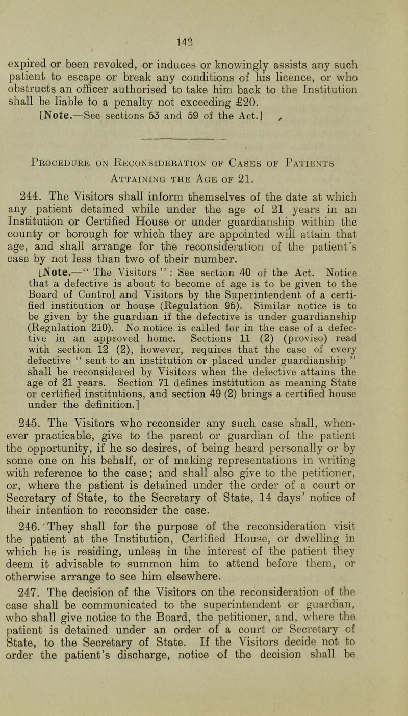 expired or been revoked, or induces or knowingly assists any such patient to escape or break any conditions of his licence, or who obstructs an officer authorised to take him back to the Institution shall be liable to a penalty not exceeding £20. [Note.—See sections 53 and 59 of the Act.] , Proceduke on Reoonsiueration of Cases of 1’atients Attaining the Age of 21. 214. The Visitors shall inform themselves of the date at which any patient detained while under the age of 21 years in an Institution or Certified House or under guardianship within the county or borough for which they are appointed will attain that age, and shall arrange for the reconsideration of the patient’s case by not less than two of their number. [Note.—“ The Visitors ” : See section 40 of the Act. Notice that a defective is about to become of age is to be given to the Board of Control and Visitors by the Superintendent of a certi- fied institution or hou^e (Regulation 96). Similar notice is to be given by the guardian if the defective is under guardianship (Regulation 210). No notice is called for in the case of a defec- tive in an approved home. Sections 11 (2) (proviso) read with section 12 (2), however, requires that the case of every defective “ sent to an institution or placed under guardianship ” shall be reconsidered by Visitors when the defective attains the age of 21 years. Section 71 defines institution as meaning State or certified institutions, and section 49 (2) brings a certified house under the definition.] 245. The Visitors who reconsider any such case shall, when- ever practicable, give to the parent or guardian of the patient the opportunity, if he so desires, of being heard personally or by some one on his behalf, or of making representations in writing with reference to the case; and shall also give to the petitioner, or, where the patient is detained under the order of a court or Secretary of State, to the Secretary of State, 14 days’ notice of their intention to reconsider the case. 246. 'They shall for the purpose of the reconsideration visit the patient at the Institution, Certified House, or dwelling in which he is residing, unless in the interest of the patient they deem it advisable to summon him to attend before them, or otherwise arrange to see him elsewhere. 247. The decision of the Visitors on the reconsideration of the case shall be communicated to the superintendent or guardian, who shall give notice to the Board, the petitioner, and, where the. patient is detained under an order of a court or Secretary of State, to the Secretary of State. If the Visitors decide not to order the patient’s discharge, notice of the decision shall be