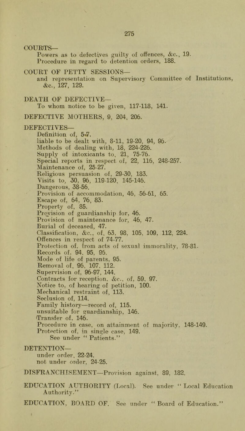 COURTS— Powers as to defectives guilty of offences, &c., 19. Procedure in regard to detention orders, 188. COURT OF PETTY SESSIONS— and representation on Supervisory Committee of Institutions, &c., 127, 129. DEATH OF DEFECTIVE— To whom notice to be given, 117-118, 141. DEFECTIVE MOTHERS, 9, 204 , 206. DEFECTIVES— Definition of, 5-7. liable to be dealt with, 8-11, 19-20, 94, 96. IMethods of dealing with, 18 , 224-226. Supply of intoxicants to, 21, 75-76. Special reiDOids in respect of, 22, 116, 248-257. Maintenance of, 25-27. Religious persuasion of, 29-30, 183. Visits to, 30, 96, 119-120, 145-146. Dangerous, 38-56. Provision of accommodation, 46, 56-61, 65. Escape of, 64, 76 , 83. Property of, 85. Provision of guardianship for, 46. Provision of maintenance for, 46, 47. Burial of deceased, 47. Classification, &c., of, 63, 98, 105, 109, 112, 224. Offences in respect of 74-77. Protection of. from acts of sexual immorality, 78-81. Records of, 94, 95, 96. Mode of life of parents, 95. Removal of, '96, 107, 112. Supervision of, 96-97, 144. Contracts for reception. &c.. of, 59, 97. Notice to, of hearing of petition, 100. Mechanical restraint of, 113. Seclusion of, 114. Family history—record of, 115. unsuitable for guardianship, 146. Transfer of, 146. Procedure in case, on attainment of majority, 148-149. Protection of, in single case, 149. See under “ Patients.” DETENTION— under order, 22-24. not under order, 24-25. DTSFHANCHISEMENT—Provision against, 89, 182. EDUCATION AUTHORITY^ (Local). See under “ Local Education .\uthority.” EDLTC.4TION, BOARD OF. See under “ Board of Education.”