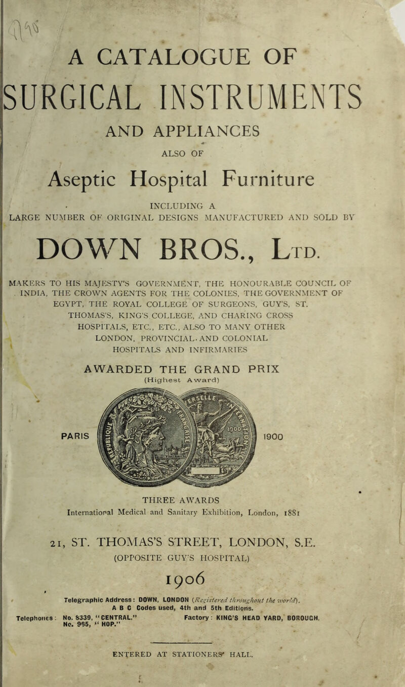 A CATALOGUE OF SURGICAL INSTRUMENTS AND APPLIANCES ALSO OF Aseptic Hospital Furniture INCLUDING A LARGE NUMBER OF ORIGINAL DESIGNS MANUFACTURED AND SOLD BY DOWN BROS., Ltd. MAKERS TO HIS MAJESTY’S GOVERNMENT, THE HONOURABLE COUNCIL OF INDIA, THE CROWN AGENTS FOR THE COLONIES, THE GOVERNMENT OF EGYPT, THE ROYAL COLLEGE OF SURGEONS, GUY’S, ST. THOMAS'S, KING’S COLLEGE, AND CHARING CROSS HOSPITALS, ETC., ETC., ALSO TO MANY OTHER LONDON, PROVINCIAL. AND COLONIAL HOSPITALS AND INFIRMARIES PARIS AWARDED THE GRAND PRIX (Highest Award) 1900 THREE AWARDS International Medical and Sanitary Exhibition, London, 1881 21, ST. THOMAS’S STREET, LONDON, S.E. (OPPOSITE GUY'S HOSPITAL) 1906 Telegraphic Address : DOWN, LONDON {Registered throughout the work!). ABC Codes used, 4th and 5th Editions. Telephones: No. 8339, “CENTRAL.” Factory: KING’S HEAD YARD, BOROUCH. No. 965, HOP.” / ENTERED AT STATIONERS' HALL.