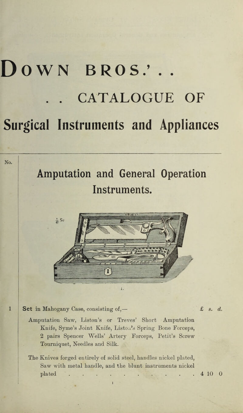 Down bros; . . . . CATALOGUE OF Surgical Instruments and Appliances No. Amputation and General Operation Instruments. 1 Set in Mahogany Case, consisting of,— £ s. d. Amputation Saw, Liston’s or Treves’ Short Amputation Knife, Syme’s Joint Knife, Listou’s Spring Bone Forceps, 2 pairs Spencer Wells’ Artery Forceps, Petit’s Screw Tourniquet, Needles and Silk. The Knives forged entirely of solid steel, handles nickel plated, Saw with metal handle, and the blunt instruments nickel