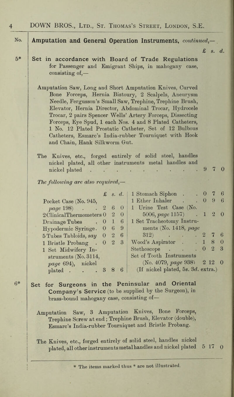 No. 5* Amputation and General Operation Instruments, continued — £ s. d. Set in accordance with Board of Trade Regulations for Passenger and Emigrant Ships, in mahogany case, consisting of,— Amputation Saw, Long and Short Amputation Knives, Curved Bone Forceps, Hernia Bistoury, 2 Scalpels, Aneurysm Needle, Fergusson’s Small Saw, Trephine, Trephine Brush, Elevator, Hernia Director, Abdominal Trocar, Hydrocele Trocar, 2 pairs Spencer Wells’ Artery Forceps, Dissecting Forceps, Eye Spud, 1 each Nos. 4 and 8 Plated Catheters, 1 No. 12 Plated Prostatic Catheter, Set of 12 Bulbous Catheters, Esmarc’s India-rubber Tourniquet with Hook and Chain, Hank Silkworm Gut. The Knives, etc., forged entirely of solid steel, handles nickel plated, all other instruments metal handles and nickel plated • 9 7 0 The following are also required,— £ s. d. 1 Stomach Siphon . 0 7 6 Pocket Case (No. 945, 1 Ether Inhaler 0 9 6 page 198) 2 6 0 1 Urine Test Case (No. 2 ClinicalThermometers 0 2 0 5006, page 1157) 1 2 0 Drainage Tubes 0 1 6 1 Set Tracheotomy Instru- Hypodermic Syringe. 0 6 9 ments (No. 1418, page 5 Tubes Tabloids, say 0 2 6 312) 2 7 6 1 Bristle Probang 0 2 3 Wood’s Aspirator 1 8 0 1 Set Midwifery In- Stethoscope 0 2 3 struments (No. 3114, Set of Tooth Instruments page 694), nickel (No. 4079, page 9381 2 12 0 plated . 3 8 6 (If nickel plated, 5s. 3d. extra.) 6* Set for Surgeons in the Peninsular and Oriental Company’s Service (to be supplied by the Surgeon), in brass-bound mahogany case, consisting of— Amputation Saw, 3 Amputation Knives, Bone Forceps, Trephine Screw at end ; Trephine Brush, Elevator (double), Esmarc’s India-rubber Tourniquet and Bristle Probang. i; The Knives, etc., forged entirely of solid steel, handles nickel plated, all other instruments metal handles and nickel plated 5 17 0 * The items marked thus * are not illustrated.