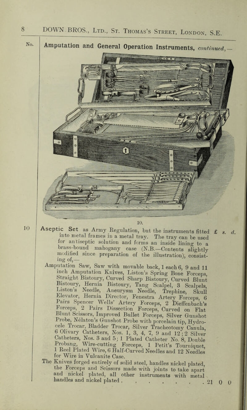 Amputation and General Operation Instruments, continued,— 10. septic Set as Army Regulation, but the instruments fitted £ s. d. into metal frames in a metal tray. The tray can be used for antiseptic solution and forms an inside lining to a brass-bound mahogany case (N.B.—Contents slightly modified since preparation of the illustration), consist- ing of,— Amputation Saw, Saw with movable back, leach 6, 9 and 11 inch Amputation Knives, Liston’s Spring Bone Forceps Straight Bistoury, Curved Sharp Bistoury, Curved Blunt Bistoury, Hernia Bistoury, Tang Scalpel, 3 Scalpels, Liston s Needle, Aneurysm Needle, Trephine, Skull Elevator, Hernia Director, Fenestra Artery Forceps 6 Pairs Spencer Wells’ Artery Forceps, 2 Dieffenbac’h’s Forceps, _ 2 Pairs Dissection Forceps, Curved on Flat Blunt Scissors, Improved Bullet Forceps, Silver Gunshot Probe, Nelaton’s Gunshot Probe with porcelain tip, Hydro- cele Trocar, Bladder Trocar, Silver Tracheotomy Canula 6 Olivary Catheters, Nos. 1, 3, 4, 7, 9 and 12 ; 2 Silver Catheters, Nos. 3 and 5; 1 Plated Catheter No. 8, Double Probang Wire-cutting Forceps, 1 Petit’s Tourniquet, 1 Reel Plated Wire, 6 Half-Curved Needles and 12 Needles for Wire in Vulcanite Case. The Knives forged entirely of solid steel, handles nickel plated, the Forceps and Scissors made with joints to take apart and nickel plated, all other instruments with metal handles and nickel plated , , , , , r 21 0 0