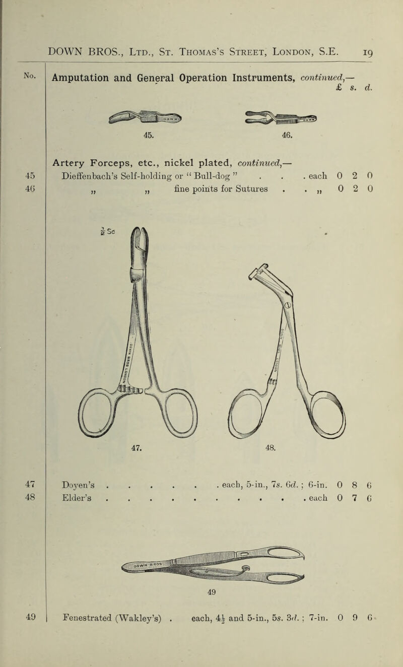 Amputation and General Operation Instruments, continued,— £ s. d. 46. 45 46 Artery Forceps, etc., nickel plated, continued,— Dieffenbach’s Self-holding or “ Bull-dog ” „ „ fine points for Sutures . each • }) 0 2 0 0 2 0 47 48 Doyen’s Elder’s . each, 5-in., 7s. Gd. ; 6-in. 0 8 6 . . each 0 7 6 49 Fenestrated (Wakley’s) . each, 4V and 5-in., 5s. 3d. ; 7-in. 0 9 6