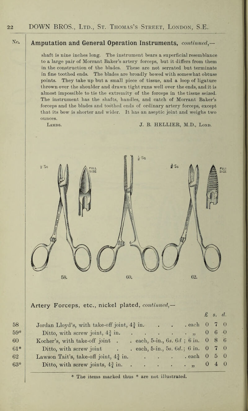 Amputation and General Operation Instruments, continued — shaft is nine inches long. The instrument bears a superficial resemblance to a large pair of Morrant Baker’s artery forceps, but it differs from them in the construction of the blades. These are not serrated but terminate in fine toothed ends. The blades are broadly bowed with somewhat obtuse points. They take up but a small piece of tissue, and a loop of ligature thrown over the shoulder and drawn tight runs well over the ends, and it is almost impossible to tie the extremity of the forceps in the tissue seized. The instrument has the shafts, handles, and catch of Morrant Baker’s forceps and the blades and toothed ends of ordinary artery forceps, except that its bow is shorter and wider. It has an aseptic joint and weighs two ounces. Leeds. J. B. HELLIER, M.D., Bond. 58 59* 60 61* 62 63* Artery Forceps, etc., nickel plated, continued,— Jordan Lloyd’s, with take-off joint Ditto, with screw joint, 4f in. Kocher’s, with take-off joint . Ditto, with screw joint Lawson Tait’s, take-off joint, 4f in Ditto, with screw joints, 4f in. £ s. d. 4f in. , . each 0 7 0 0 6 0 . each, 5-in., 6s. 6d ; 6 in. 0 8 6 . each, 5-in., 5s. 6d.; 6 in. 0 7 0 , . each 0 5 0 . . >> 0 4 0