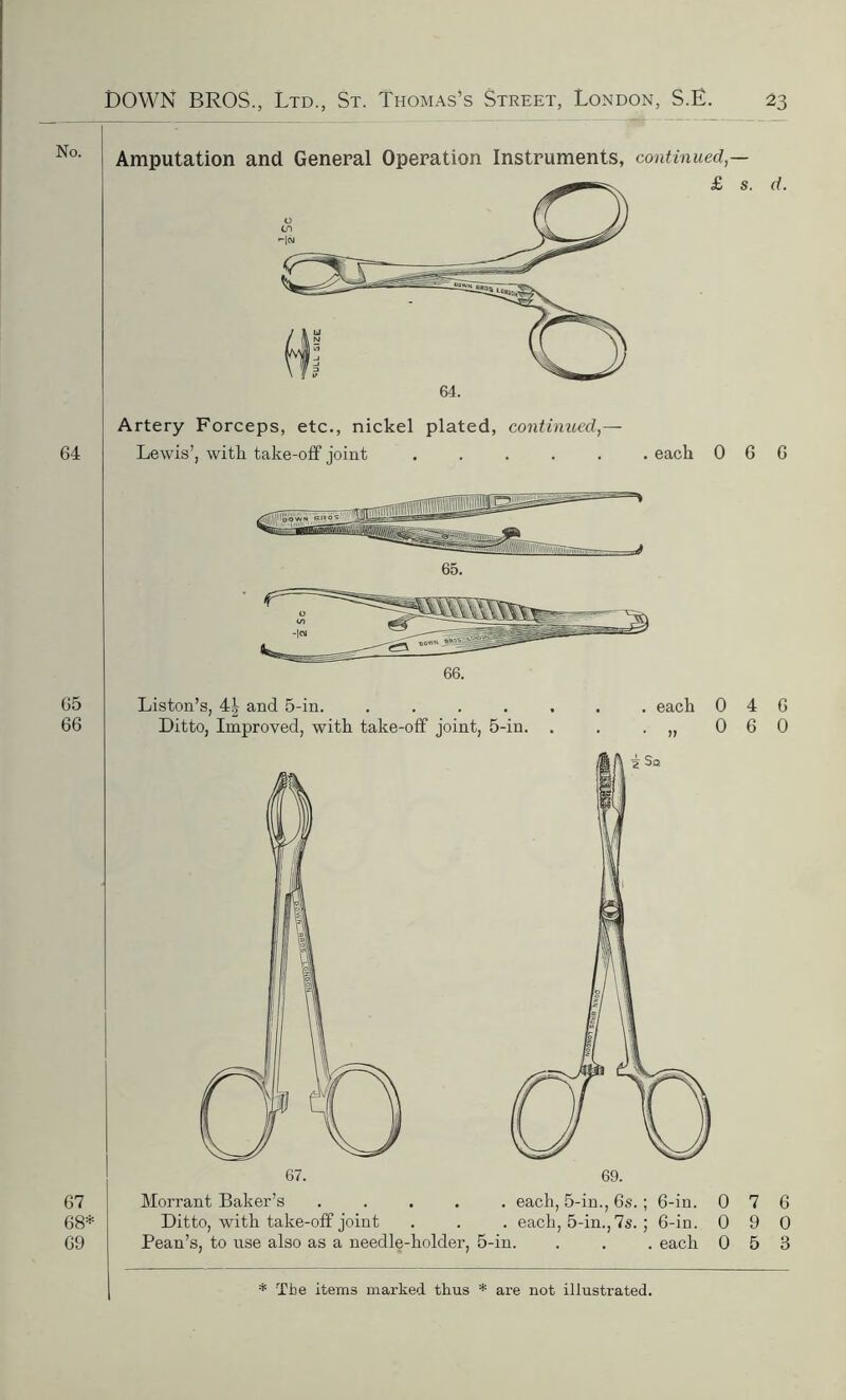 No. 64 Artery Forceps, etc., nickel plated, continued,— Lewis’, with take-off joint . each 0 6 6 65 66 67 68* 69 Liston’s, 4| and 5-in. .... Ditto, Improved, with take-off joint, 5-in. each 0 4 6 0 6 0 Morrant Baker’s .... Ditto, with take-off joint Pean’s, to nse also as a needle-holder, . each, 5-in., 6s. ; 6-in. 0 7 6 . each, 5-in.,7s. ; 6-in. 0 9 0 '-in. . . . each 0 5 3