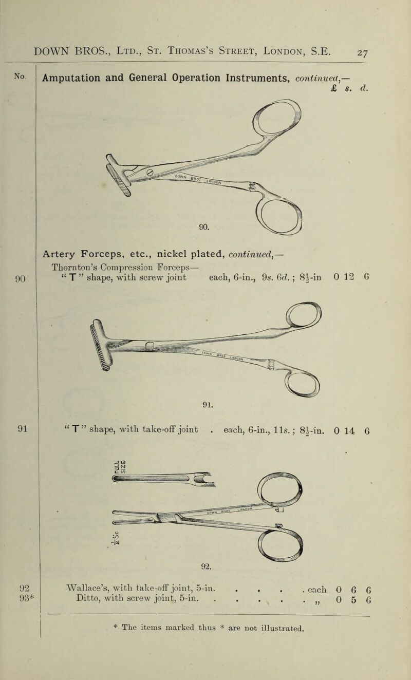 2 7 Amputation and General Operation Instruments, continued,— £ s. d. 90 Artery Forceps, etc., nickel plated, continued,— Thornton’s Compression Forceps— “ T ” shape, with screw joint each, 6-in., 9s. 6d. ; 8i-in 0 12 G 92 Wallace’s, with take-off joint, 5-in. .... each 060 93* Ditto, with screw joint, 5-in. . . . . .,,056