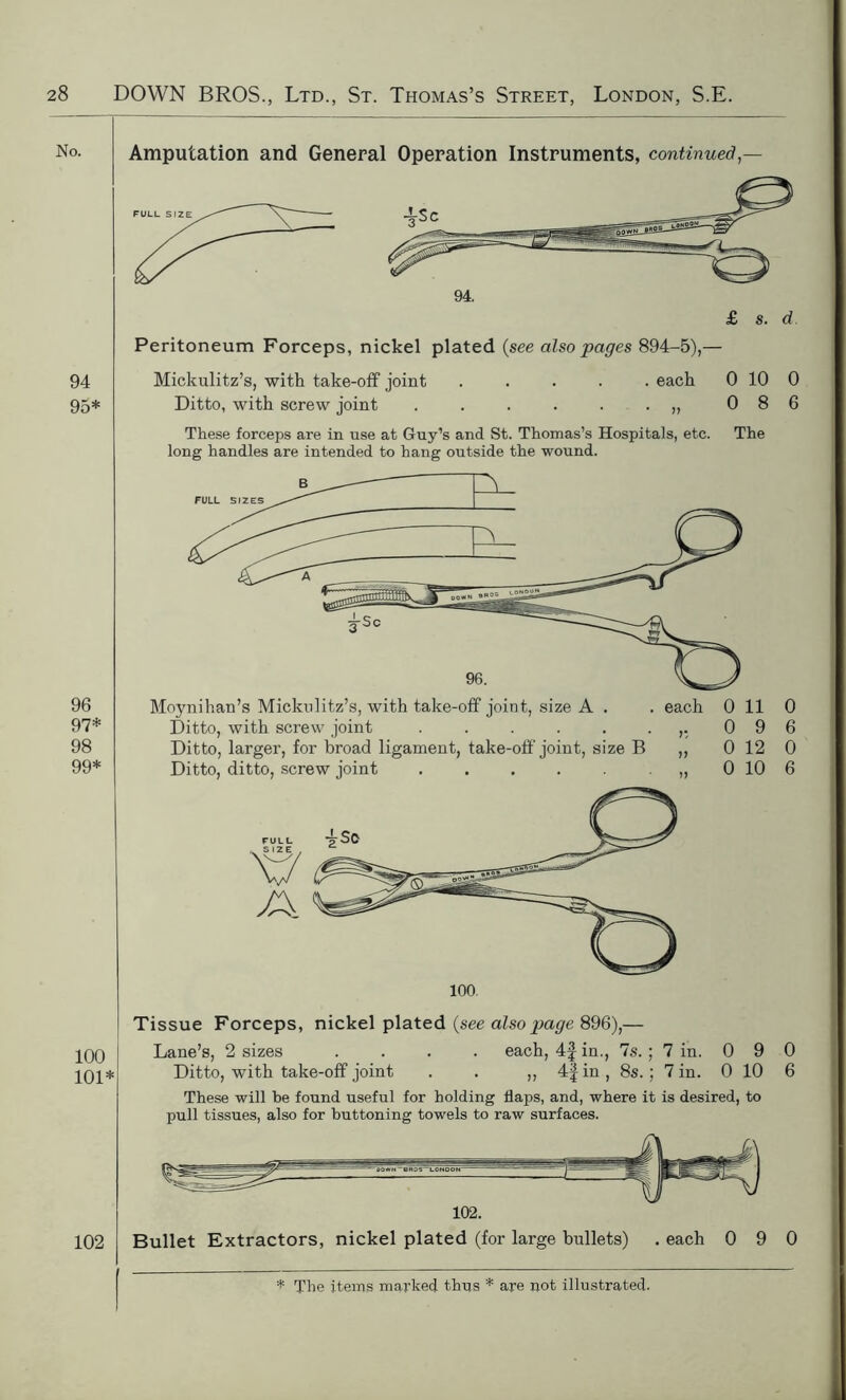 94 95* 96 97* 98 99* 100 101* 102 Amputation and General Operation Instruments, continued — Peritoneum Forceps, nickel plated (see also pages 894-5),— Mickulitz’s, with take-off joint ..... each 0 10 0 Ditto, with screw joint . . . . . . „ 0 8 6 These forceps are in use at Guy’s and St. Thomas’s Hospitals, etc. The long handles are intended to hang outside the wound. Moynihan’s Mickulitz’s, with take-off joint, size A . . each 011 0 Ditto, with screw joint . . . . . .,.096 Ditto, larger, for broad ligament, take-off joint, size B „ 0 12 0 Ditto, ditto, screw joint 0 10 6 Tissue Forceps, nickel plated (see also page 896),— Lane’s, 2 sizes .... each, 4f in., 7s. ; 7 in. 0 9 0 Ditto, with take-off joint . . „ 4|in, 8s.; 7 in. 0 10 6 These will be found useful for holding flaps, and, where it is desired, to pull tissues, also for buttoning towels to raw surfaces. 102. Bullet Extractors, nickel plated (for large bullets) . each 0 9 0