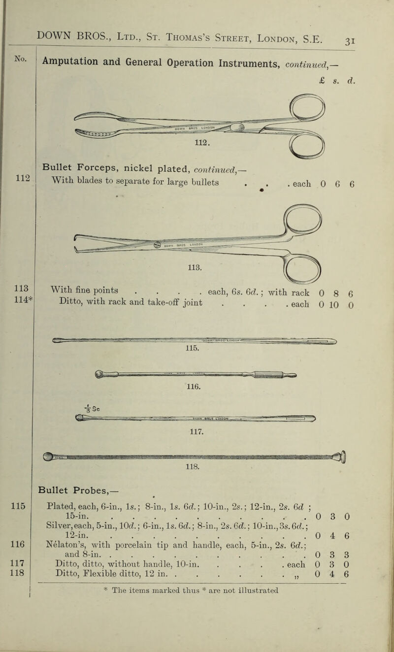 3i No. Amputation and General Operation Instruments, continued £ s. d. Bullet Forceps, nickel plated, continued,— With blades to separate for large bullets . . . each 0 6 6 113 114* 115. iSc 118. Bullet Probes,— 115 116 117 118 Plated, each, 6-in., Is.; 8-in., Is. Gd.; 10-in., 2s.; 12-in., 2s. 6d ; 15-in. 030 Silver,each, 5-in., lOd.; 6-in., Is. Gd.; 8-in., 2s. Gd.] 10-in., 3s. 6d.; 12-in. . . . .046 Nelaton’s, with porcelain tip and handle, each, 5-in., 2s. Gd.: and 8-in. . . . . . . . . . .033 Ditto, ditto, without handle, 10-in. .... each 030 Ditto, Flexible ditto, 12 in. . . . . . .,,046 l