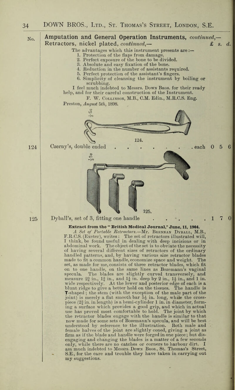 No. 124 125 Amputation and General Operation Instruments, continued — Retractors, nickel plated, continued,— £ s. d. The advantages which this instrument presents are :— 1. Protection of the flaps from damage. 2. Perfect exposure of the hone to be divided. 3. Absolute and easy fixation of the bone. 4. Reduction in the number of assistants required. 5. Perfect protection of the assistant’s fingers. 6. Simplicity of cleansing the instrument by boiling or scrubbing. I feel much indebted to Messrs. Down Bros, for their ready help, and for their careful construction of the Instrument. F. W. Collinson, M.B., C.M. Edin., M.R.C.S. Eng. Preston, August bth, 1898. Czerny’s, double ended each 0 5 6 Dyball’s, set of 3, fitting one handle . . . . .17 0 Extract from the “ British Medical Journal,” June, 11, 1904. A Set of Portable Retractors.—Mr. Brennan Dyball, M.B., F.R.C.S. (Exeter), writes : The set of retractors illustrated will, I think, be found useful in dealing with deep incisions or in abdominal work. The object of the set is to obviate the necessity of having several different sizes of retractors of the ordinary handled patterns, and, by having various size retractor blades made to fit a common handle, economize space and weight. The set, as made for me, consists of three retractor blades, which fit on to one handle, on the same lines as Bozemann’s vaginal specula. The blades are slightly curved transversely, and measure 2£ in., 1J in., and 1J in. deep by 2 in., 1| in., and 1 in. wide respectively. At the lower and posterior edge of each is a blunt ridge to give a better hold on the tissues. The handle is T-shaped ; the stem (with the exception of the male part of the joint) is merely a flat smooth bar 5| in. long, while the cross- piece (2f in. in length) is a hemi-cylinder 1 in. in diameter, form- ing a surface which provides a good grip, and which in actual use has proved most comfortable to hold. The joint by which the retractor blades engage with the handle is similar to that now made for some sets of Bozemann’s specula, and will be best understood by reference to the illustration. Both male and female halves of the joint are slightly coned, giving a joint as firm as if the blade and handle were forged in one piece ; but dis- engaging and changing the blades is a matter of a few seconds only, while there are no catches or corners to hai'bour dirt. I am much indebted to Messrs. Down Bros.. St. Thomas’s Street, » S.E., for the care and trouble they have taken in carrying out my suggestions.
