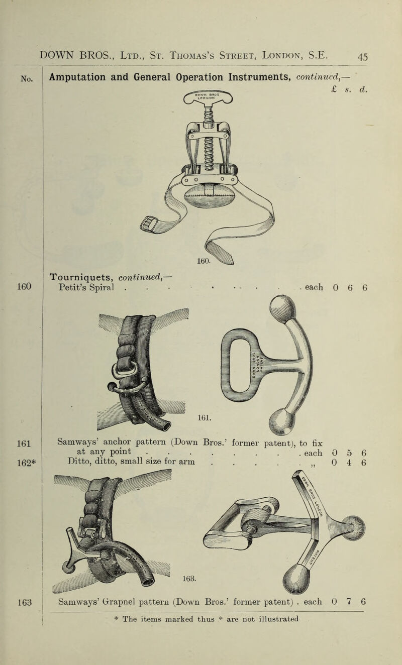 No. 160 161 162* i 163 Amputation and General Operation Instruments, continued,— £ s. d. Tourniquets, continued,— Petit’s Spiral . each Samways’ anchor pattern (Down Bros.’ former patent), to fix at any point each Ditto, ditto, small size for arm . . . . 0 6 6 0 5 6 0 4 6 Samways’ Grapnel pattern (Down Bros.’ former patent) . each 0 7 6