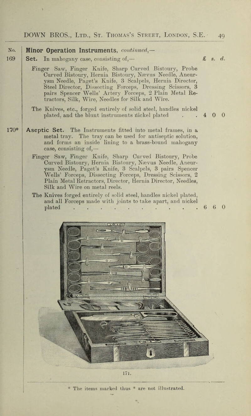 Minor Operation Instruments, continued — Set. In mahogany case, consisting of,— £ s. d. Finger Saw, Finger Knife, Sharp Curved Bistoury, Probe Curved Bistoury, Hernia Bistoury, Nsevus Needle, Aneur- ysm Needle, Paget’s Knife, 3 Scalpels, Hernia Director, Steel Director, Dissecting Forceps, Dressing Scissors, 3 pairs Spencer Wells’ Artery Forceps, 2 Plain Metal Re- tractors, Silk, Wire, Needles for Silk and Wire. The Knives, etc., forged entirely of solid steel, handles nickel plated, and the blunt instruments dickel plated . .400 Aseptic Set. The Instruments fitted into metal frames, in a metal tray. The tray can be used for antiseptic solution, and forms an inside lming to a brass-bound mahogany case, consisting of,— Finger Saw, Finger Knife, Sharp Curved Bistoury, Probe Curved Bistoury, Hernia Bistoury, Nsevus Needle, Aneur- ysm Needle, Paget’s Knife, 3 Scalpels, 3 pairs Spencer Wells’ Forceps, Dissecting Forceps, Dressing Scissors, 2 Plain Metal Retractors, Director, Hernia Director, Needles, Silk and Wire on metal reels. The Knives forged entirely of solid steel, handles nickel plated, and all Forceps made with joints to take apart, and nickel plated . . . . . . . . . .660