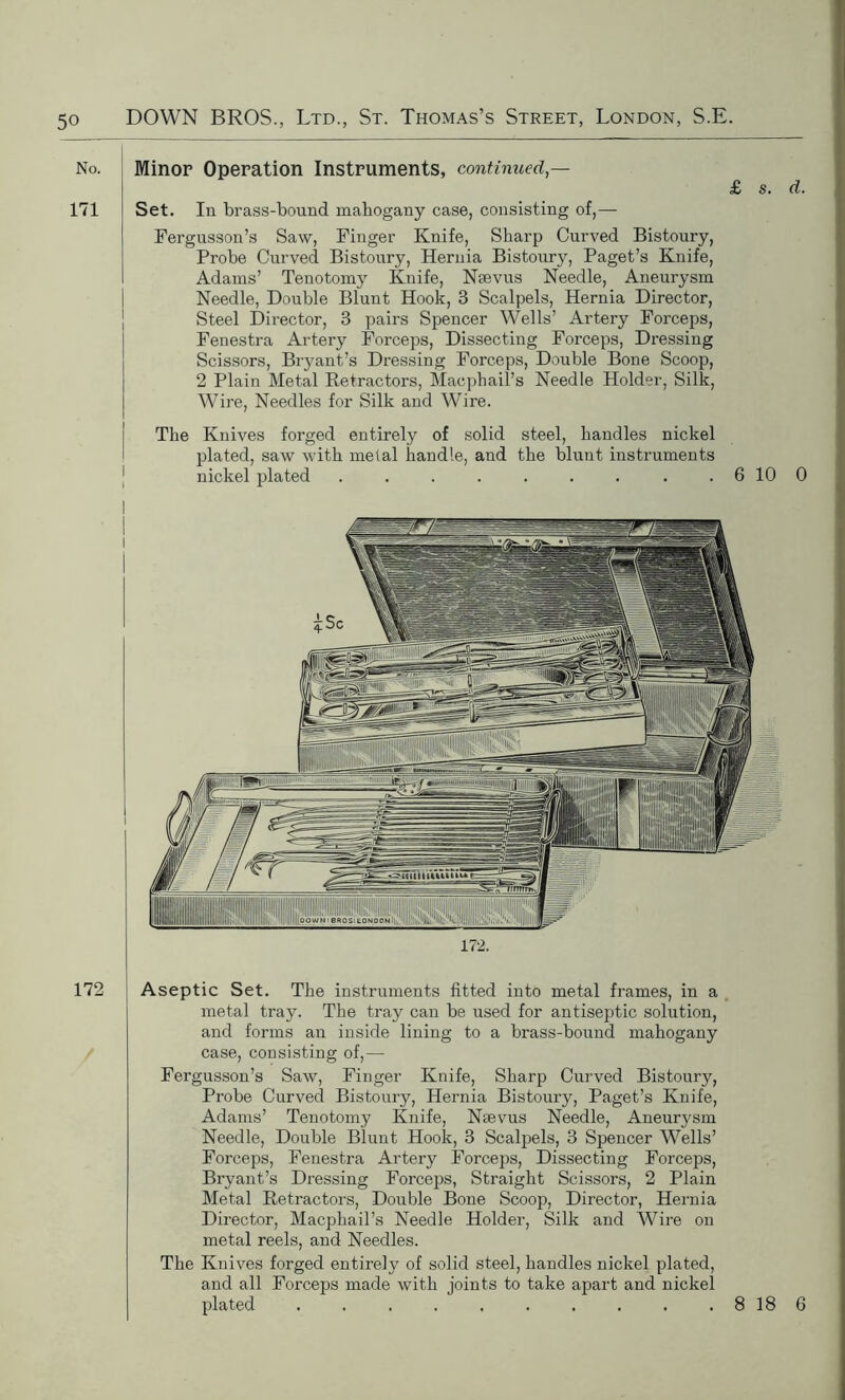 No. Minor Operation Instruments, continued— £ s. d. 171 Set. In brass-bound mahogany case, consisting of,— Fergusson’s Saw, Finger Knife, Sharp Curved Bistoury, Probe Curved Bistoury, Hernia Bistoury, Paget’s Knife, Adams’ Tenotomy Knife, Nsevus Needle, Aneurysm Needle, Double Blunt Hook, 3 Scalpels, Hernia Director, Steel Director, 3 pairs Spencer Wells’ Artery Forceps, Fenestra Artery Forceps, Dissecting Forceps, Dressing Scissors, Bryant’s Dressing Forceps, Double Bone Scoop, 2 Plain Metal Retractors, Maephail’s Needle Holder, Silk, Wire, Needles for Silk and Wire. The Knives forged entirely of solid steel, handles nickel plated, saw with metal handle, and the blunt instruments nickel plated . . . . . . . . . 6 10 0 172 Aseptic Set. The instruments fitted into metal frames, in a metal tray. The tray can be used for antiseptic solution, and forms an inside lining to a brass-bound mahogany case, consisting of,— Fergusson’s Saw, Finger Knife, Sharp Curved Bistoury, Probe Curved Bistoury, Hernia Bistoury, Paget’s Knife, Adams’ Tenotomy Knife, Nsevus Needle, Aneurysm Needle, Double Blunt Hook, 3 Scalpels, 3 Spencer Wells’ Forceps, Fenestra Artery Forceps, Dissecting Forceps, Bryant’s Dressing Forceps, Straight Scissors, 2 Plain Metal Retractors, Double Bone Scoop, Director, Hernia Director, Macphail’s Needle Holder, Silk and Wire on metal reels, and Needles. The Knives forged entirely of solid steel, handles nickel plated, and all Forceps made with joints to take apart and nickel plated . 8 18 6