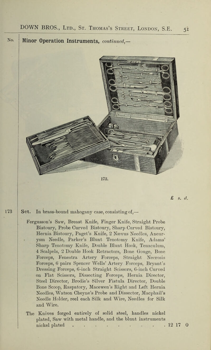 173. Set. In brass-bonnd mahogany case, consisting of,— Fergusson’s Saw, Breast Knife, Finger Knife, Straight Probe Bistoury, Probe Curved Bistoury, Sharp Curved Bistoury, Hernia Bistoury, Paget’s Knife, 2 Nsevus Needles, Aneur- ysm Needle, Parker’s Blunt Tenotomy Knife, Adams’ Sharp Tenotomy Knife, Double Blunt Hook, Tenaculum, 4 Scalpels, 2 Double Hook Retractors, Bone Gouge, Bone Forceps, Fenestra Artery Forceps, Straight Necrosis Forceps, 6 pairs Spencer Wells’ Artery Forceps, Bryant’s Dressing Forceps, 6-inch Straight Scissors, 6-inch Curved on Flat Scissors, Dissecting Forceps, Hernia Director, Steel Director, Brodie’s Silver Fistula Director, Double Bone Scoop, Raspatory, Mace wen’s Right and Left Hernia Needles, Watson Cheyne’s Probe and Dissector, Macphail’s Needle Holder, reel each Silk and Wire, Needles for Silk and Wire. The Knives forged entirely of solid steel, handles nickel plated, Saw with metal handle, and the blunt instruments nickel plated . . . . . . . . . 12 17 0 Minor Operation Instruments, continued,—