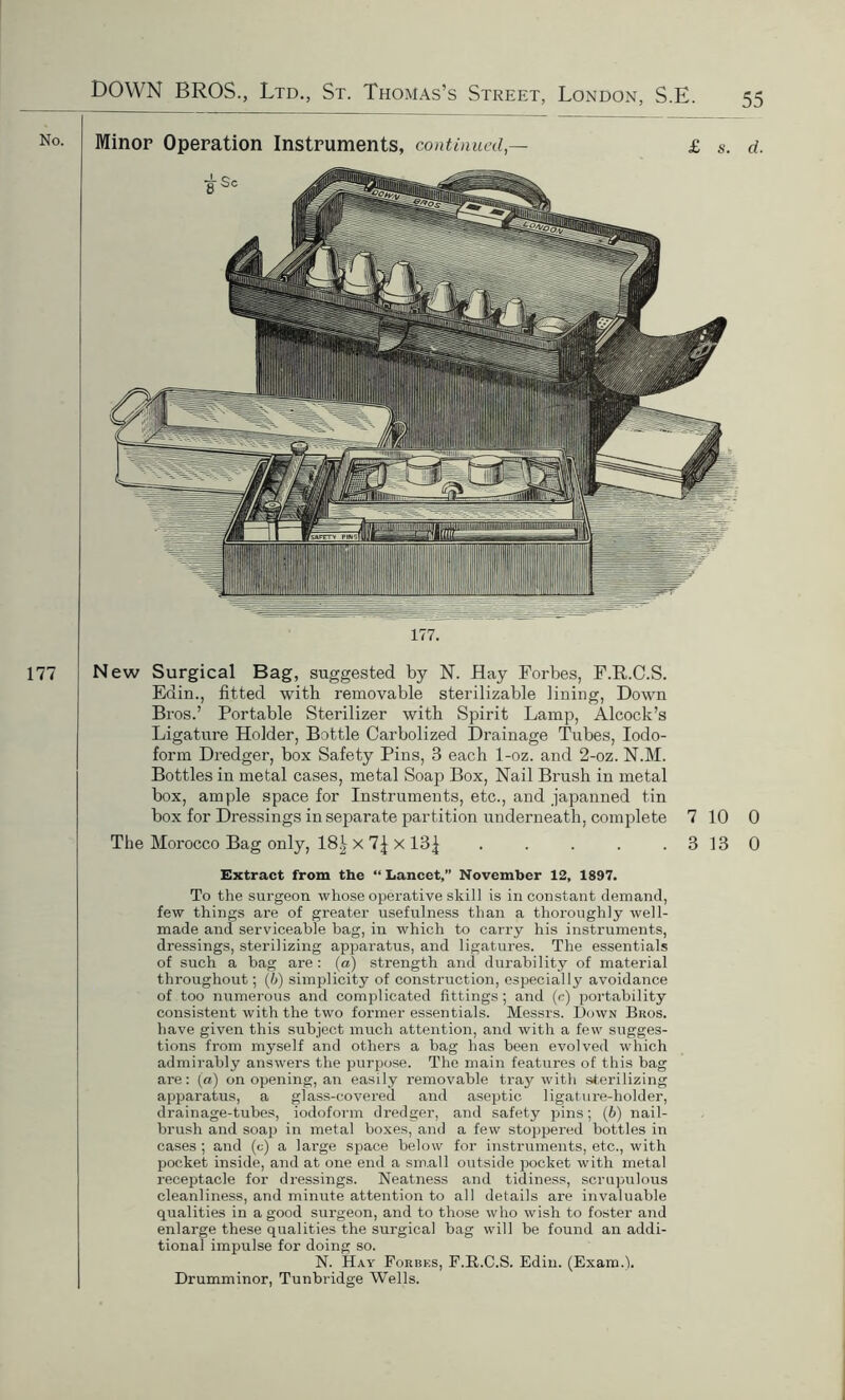 177. 177 New Surgical Bag, suggested by N. Hay Forbes, F.R.C.S. Edin., fitted with removable sterilizable lining, Down Bros.’ Portable Sterilizer with Spirit Lamp, Alcock’s Ligature Holder, Bottle Carbolized Drainage Tubes, Iodo- form Dredger, box Safety Pins, 3 each 1-oz. and 2-oz. N.M. Bottles in metal cases, metal Soap Box, Nail Brush in metal box, ample space for Instruments, etc., and japanned tin box for Dressings in separate partition underneath, complete 7 10 0 The Morocco Bag only, 18^ x X 13| . . . . . 3 13 0 Extract from the “ Lancet,” November 12, 1897. To the surgeon whose operative skill is inconstant demand, few things are of greater usefulness than a thoroughly well- made and serviceable bag, in which to carry his instruments, dressings, sterilizing apparatus, and ligatures. The essentials of such a bag are : (a) strength and durability of material throughout; (6) simplicity of construction, especially avoidance of too numerous and complicated fittings ; and (r) portability consistent with the two former essentials. Messrs. Down Bros. have given this subject much attention, and with a few sugges- tions from myself and others a bag has been evolved which admirably answers the purpose. The main features of this bag are: (a) on opening, an easily removable tray with sterilizing apparatus, a glass-covered and aseptic ligature-holder, drainage-tubes, iodoform dredger, and safety pins; (6) nail- brush and soap in metal boxes, and a few stoppered bottles in cases; and (c) a large space below for instruments, etc., with pocket inside, and at one end a small outside pocket with metal receptacle for dressings. Neatness and tidiness, scrupulous cleanliness, and minute attention to all details are invaluable qualities in a good surgeon, and to those who wish to foster and enlarge these qualities the surgical bag will be found an addi- tional impulse for doing so. N. Hay Forbks, F.R.C.S. Edin. (Exam.1). Drumminor, Tunbridge Wells.