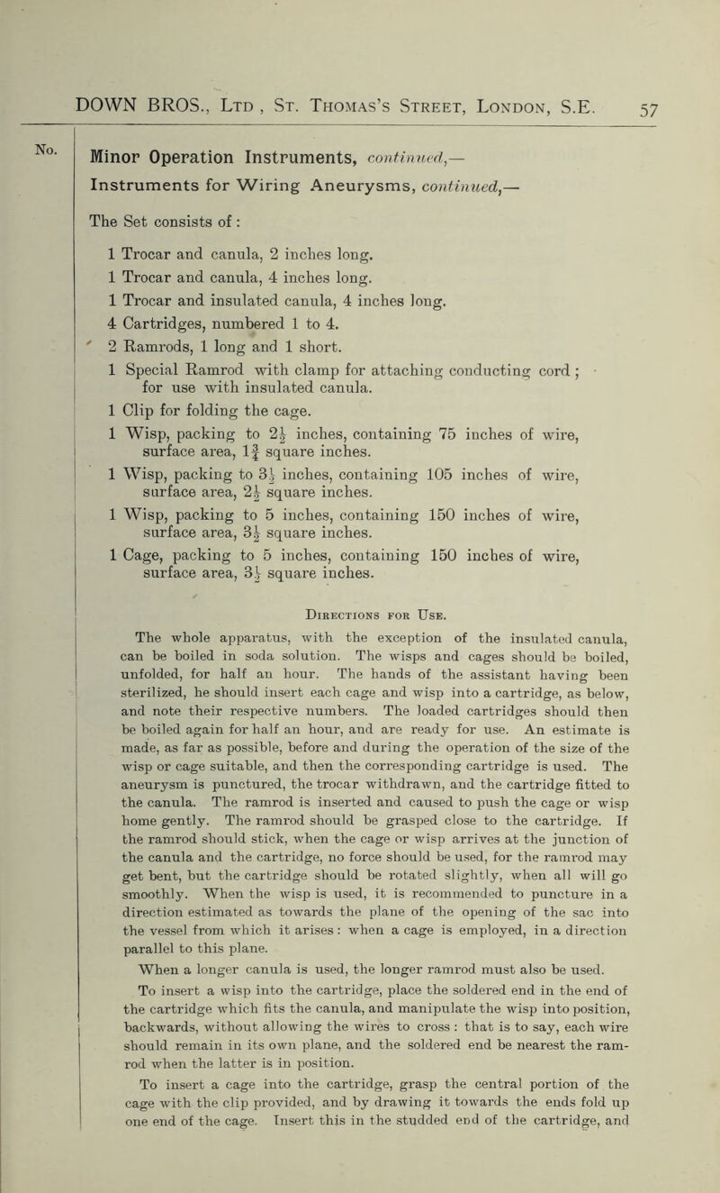 No. Minor Operation Instruments, continued,— Instruments for Wiring Aneurysms, continued,— The Set consists of : 1 Trocar and canula, 2 inches long. 1 Trocar and canula, 4 inches long. 1 Trocar and insulated canula, 4 inches long. 4 Cartridges, numbered 1 to 4. ' 2 Ramrods, 1 long and 1 short. 1 Special Ramrod with clamp for attaching conducting cord ; for use with insulated canula. 1 Clip for folding the cage. 1 Wisp, packing to 2\ inches, containing 75 inches of wire, surface area, If square inches. 1 Wisp, packing to 3i inches, containing 105 inches of wire, surface area, 2| square inches. 1 Wisp, packing to 5 inches, containing 150 inches of wire, surface area, 3^ square inches. 1 Cage, packing to 5 inches, containing 150 inches of wire, surface area, 31 square inches. Directions for Use. The whole apparatus, with the exception of the insulated canula, can be boiled in soda solution. The wisps and cages should be boiled, unfolded, for half an hour. The hands of the assistant having been sterilized, he should insert each cage and wisp into a cartridge, as below, and note their respective numbers. The loaded cartridges should then be boiled again for half an hour, and are ready for use. An estimate is made, as far as possible, before and during the operation of the size of the wisp or cage suitable, and then the corresponding cartridge is used. The aneurysm is punctured, the trocar withdrawn, and the cartridge fitted to the canula. The ramrod is inserted and caused to push the cage or wisp home gently. The ramrod should he grasped close to the cartridge. If the ramrod should stick, when the cage or wisp arrives at the junction of the canula and the cartridge, no force should he used, for the ramrod may get bent, hut the cartridge should he rotated slightly, when all will go smoothly. When the wisp is used, it is recommended to puncture in a direction estimated as towards the plane of the opening of the sac into the vessel from which it arises : when a cage is employed, in a direction parallel to this plane. When a longer canula is used, the longer ramrod must also he used. To insert a wisp into the cartridge, place the soldered end in the end of the cartridge which fits the canula, and manipulate the wisp into position, backwards, without allowing the wires to cross : that is to say, each wire should remain in its own plane, and the soldered end be nearest the ram- rod when the latter is in position. To insert a cage into the cartridge, grasp the central portion of the cage with the clip provided, and by drawing it towards the ends fold up one end of the cage. Insert this in the studded end of the cartridge, and