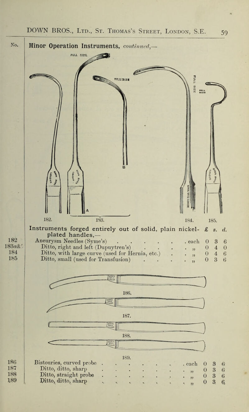 Minor Operation Instruments, continued,— Instruments forged entirely out of solid, plain nickel- plated handles,— Aneurysm Needles (Syme’s) ...... each Ditto, right and left (Dupuytren’s) . . . . „ Ditto, with large curve (used for Hernia, etc.) . . „ Ditto, small (used for Transfusion) . . . . „ £ s. d. 0 3 6 0 4 0 0 4 6 0 3 6 186. 189. Bistouries, curved probe . Ditto, ditto, sharp Ditto, straight probe Ditto, ditto, sharp . each • » * it •• u 0 3 6 0 3 6 0 3 6 0 3 6.