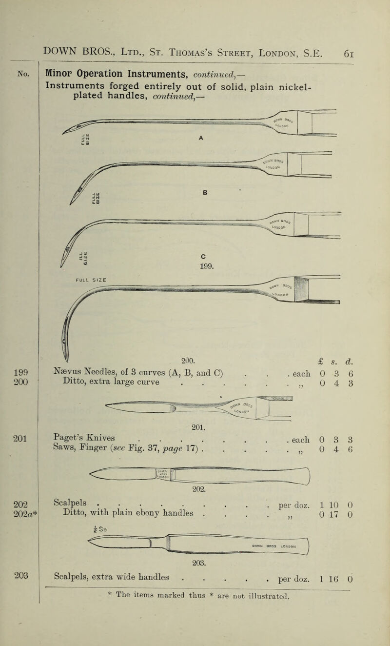 Minor Operation Instruments, continued,— Instruments forged entirely out of solid, plain nickel- plated handles, continued,— Nsevus Needles, of 3 curves (A, B, and C) Ditto, extra large curve . each 0 3 6 . „ 0 4 3 201. Paget’s Knives .... Saws, Finger (see Fig. 37, page 17) . each 0 3 3 „ 0 4 6 202. Scalpels ...... Ditto, with plain ebony handles . . per doz. 1 10 0 0 17 0 203. Scalpels, extra wide handles DOWN BROS LONDON 3 per doz. 116 0