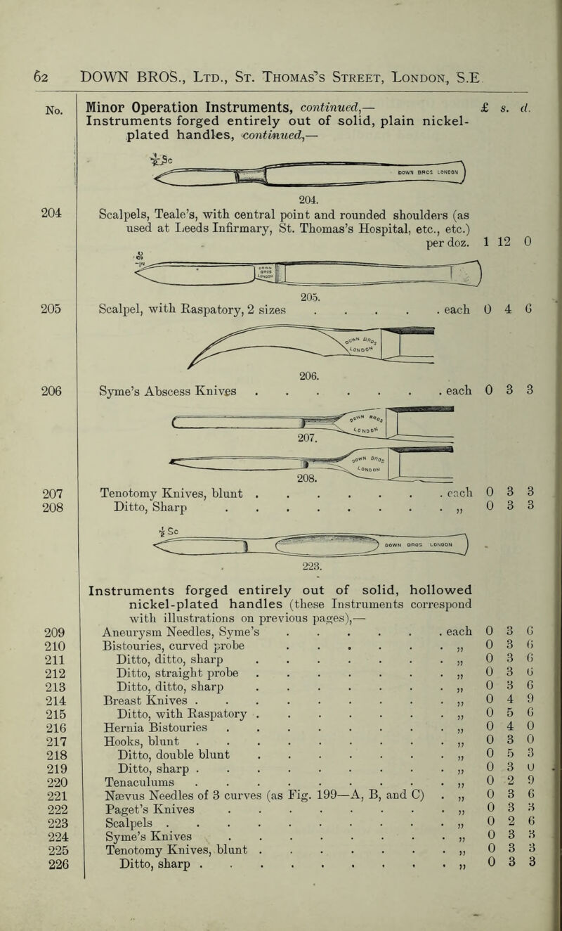 No. 204 205 206 207 208 209 210 211 212 213 214 215 216 217 218 219 220 221 222 223 224 225 226 Minor Operation Instruments, continued — Instruments forged entirely out of solid, plain nickel- plated handles, <continued,— DOWN BROS LONDON 204. Scalpels, Teale’s, with central point and rounded shoulders (as used at Leeds Infirmary, St. Thomas’s Hospital, etc., etc.) per doz. Scalpel, with Raspatory, 2 sizes 205. 206. Syme’s Abscess Kniv.es each i . each Tenotomy Knives, blunt Ditto, Sharp ■k Sc 223. Instruments forged entirely out of solid, hollowed nickel-plated handles (these Instruments correspond with illustrations on previous pages),— Aneurysm Needles, Syme’s Bistouries, curved probe Ditto, ditto, sharp Ditto, straight probe Ditto, ditto, sharp Breast Knives . Ditto, with Raspatory Hernia Bistouries Hooks, blunt Ditto, double blunt Ditto, sharp . Tenaculums Nsevus Needles of 3 curves (as Paget’s Knives Scalpels . Syme’s Knives Tenotomy Knives, blunt Ditto, sharp . Fig. 199 A, B and C) each s. d. 12 0 4 6 0 3 3 0 3 3 0 3 3 0 3 6 0 3 6 0 3 6 0 3 6 0 3 6 0 4 9 0 5 6 0 4 0 0 3 0 0 5 3 0 3 u 0 2 9 0 3 6 0 3 3 0 2 6 0 3 3 0 3 3 0 3 3