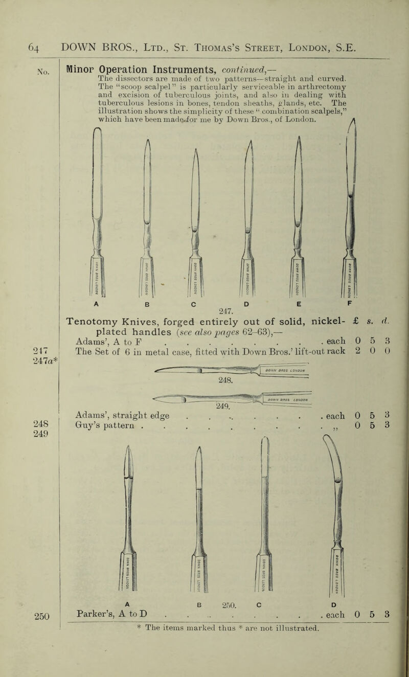No. Minor Operation Instruments, continued — The dissectors are made of two patterns—straight and curved. The “scoop scalpel” is particularly serviceable in arthrectomy and excision of tuberculous joints, and also in dealing with tuberculous lesions in bones, tendon sheaths, glands, etc. The illustration shows the simplicity of these “ combination scalpels,” which have been made.for me by Down Bros., of London. n A A 247 247a* 247. plated handles (see also pages 62-68),— Adams’, A to F The Set of 6 in metal case, fitted with Down Bros.’lift-out rack 2 0 0 nickel- £ s. d. . each 0 5 3 •out rack 2 0 0 OOiVN BROS LONDON 248 249 Adams’, straight edge Guy’s pattern . /i\ each 0 5 9 „ 0 5 3 250 Parker’s, A to D 250. . each 0 5 3