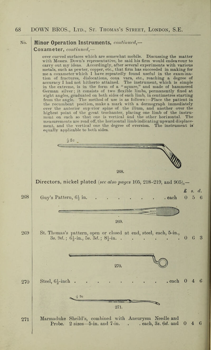 No. Minor Operation Instruments, continued — Coxameter, continued,— over curved surfaces which are somewhat mobile. Discussing the matter with Messrs. Down’s representative, he said his firm would endeavour to carry out my ideas. Accordingly, after several experiments with various metals, such as pewter, copper, etc., that firm has succeeded in making for me a coxameter which I have repeatedly found useful in the examina- tion of fractures, dislocations, coxa vara, etc., reaching a degree of accuracy I had not hitherto attained. The instrument, which is simple in the extreme, is in the form of a “ square,” and made of hammered German silver; it consists of two flexible limbs, permanently fixed at right angles, graduated on both sides of each limb, in centimetres starting from the angle. The method of use is as follows:—Place the patient in the recumbent position, make a mark with a dermograph immediately over the anterior superior spine of the ilium, and another over the highest point of the great trochanter, placing one limb of the instru- ment on each so that one is vertical and the other horizontal. The measurements are read off, the horizontal limb indicating upward displace- ment, and the vertical one the degree of eversion. The instrument is' equally applicable to both sides. 2 Sc 268. Directors, nickel plated (see also pages 105, 218-219, and 905),— 268 Guy’s Pattern, 6| in. £ s. d. . each 0 5 6 269. 269 St. Thomas’s pattern, open or closed at end, steel, each, 5-in., 3s. 9d.; 6|-in., 5s. 3d.; 8^-in. . . . . . .063 270 271 Steel, 61-inch . each 0 4 6 271. Marmaduke Sheild’s, combined with Aneurysm Needle and Probe. 2 sizes—5-in. and 7-in. . . each, 3s. 6d. and 0 4 6