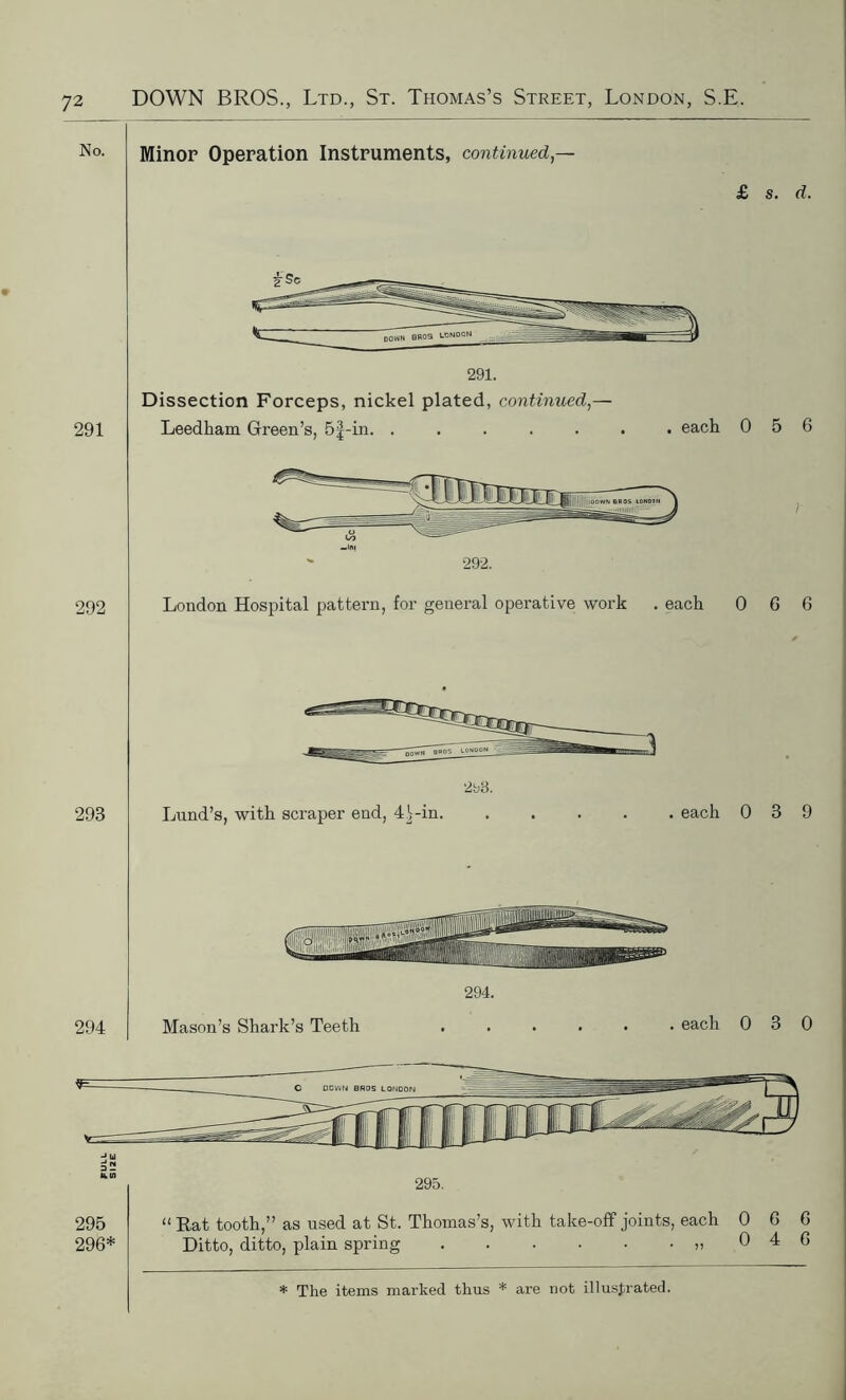 Minor Operation Instruments, continued,— £ s. d. 292 -Ini  292. London Hospital pattern, for general operative work . each 0 6 6 293 2h8. Lund’s, with scraper end, 4 Lin. . each 0 3 9 294. 294 Mason’s Shark’s Teeth . each 0 3 0 295 296* “ Rat tooth,” as used at St. Thomas’s, with take-off joints, each 0 Ditto, ditto, plain spring » 0