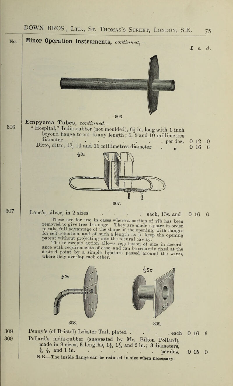 No. Minor Operation Instruments, continued,— £ s. d. 306 307 306 Empyema Tubes, continued,— Hospital, India-rubber (not moulded), 6^ in. long with 1 inch beyond flange to cut to any length ; 6, 8 and 10 millimetres diameter ••...... perdoz. 0 12 0 Ditto, ditto, 12, 14 and 16 millimetres diameter , 0 16 6 Lane’s, silver, in 2 sizes .... each, 13s. and 0 16 6 These are for use in cases where a portion of rib has been removed to give free drainage. They are made square in order to take full advantage of the shape of the opening, with flanges foi self-retention, and of such a length as to keep the opening patent without projecting into the pleural cavity. The telescopic action allows regulation of size in accord- ance with requirements of case, and can be securely fixed at the desired point by a simple ligature passed around the wires, where they overlap each other. 308 309 308. 309. Penny’s (of Bristol) Lobster Tail, plated .... each 0 16 6 Pollard’s india-rubber (suggested by Mr. Bilton Pollard), made in 9 sizes, 3 lengths, 1^, 1^, and 2 in.; 3 diameters, f, f, and 1 in. ...... perdoz. N.B.—The inside flange can be reduced in size when necessary. 0 15 0