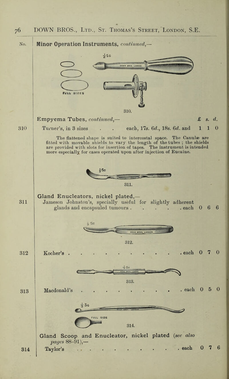 No. Minor Operation Instruments, continued 310 Empyema Tubes, continued,— £ s. d. Turner’s, in 3 sizes . . each, 17s. 6d., 18s. 6d. and 110 The flattened shape is suited to intercostal space. The Canulae are fitted with movable shields to vary the length of the tubes ; the shields are provided with slots for insertion of tapes. The instrument is intended more especially for cases operated upon after injection of Eucaine. 311. 311 Gland Enucleators, nickel plated,— Jameson Johnston’s, specially useful for slightly adherent glands and encapsuled tumours ..... each 066 312 312. Kocher’s .......... each 070 313 313. Macdonald’s ......... each 050 Gland Scoop and Enucleator, nickel plated (see also pages 88-91),— Taylor’s 314 . each 0 7 6
