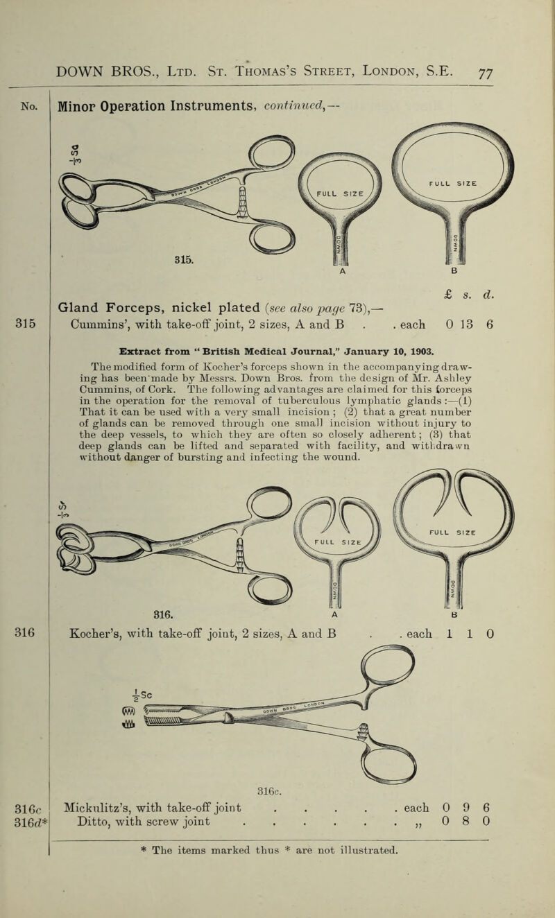 Minor Operation Instruments, continued,— Gland Forceps, nickel plated {see also page 73),— Cummins’, with take-off joint, 2 sizes, A and B . . each 0 13 6 Extract from “British Medical Journal,” January 10, 1903. The modified form of Kocher’s forceps shown in the accompanying draw- ing has been'made by Messrs. Down Bros, from the design of Mr. Ashley Cummins, of Cork. The following advantages are claimed for this forceps in the operation for the removal of tuberculous lymphatic glands :—(1) That it can he used with a very small incision ; (2) that a great number of glands can be removed through one small incision without injury to the deep vessels, to which they are often so closely adherent; (3) that deep glands can be lifted and separated with facility, and with drawn without danger of bursting and infecting the wound. B Kocher’s, with take-off joint, 2 sizes, A and B . . each Mickulitz’s, with take-off joint ..... each Ditto, with screw joint „ 1 0 0 1 0 9 6 8 0