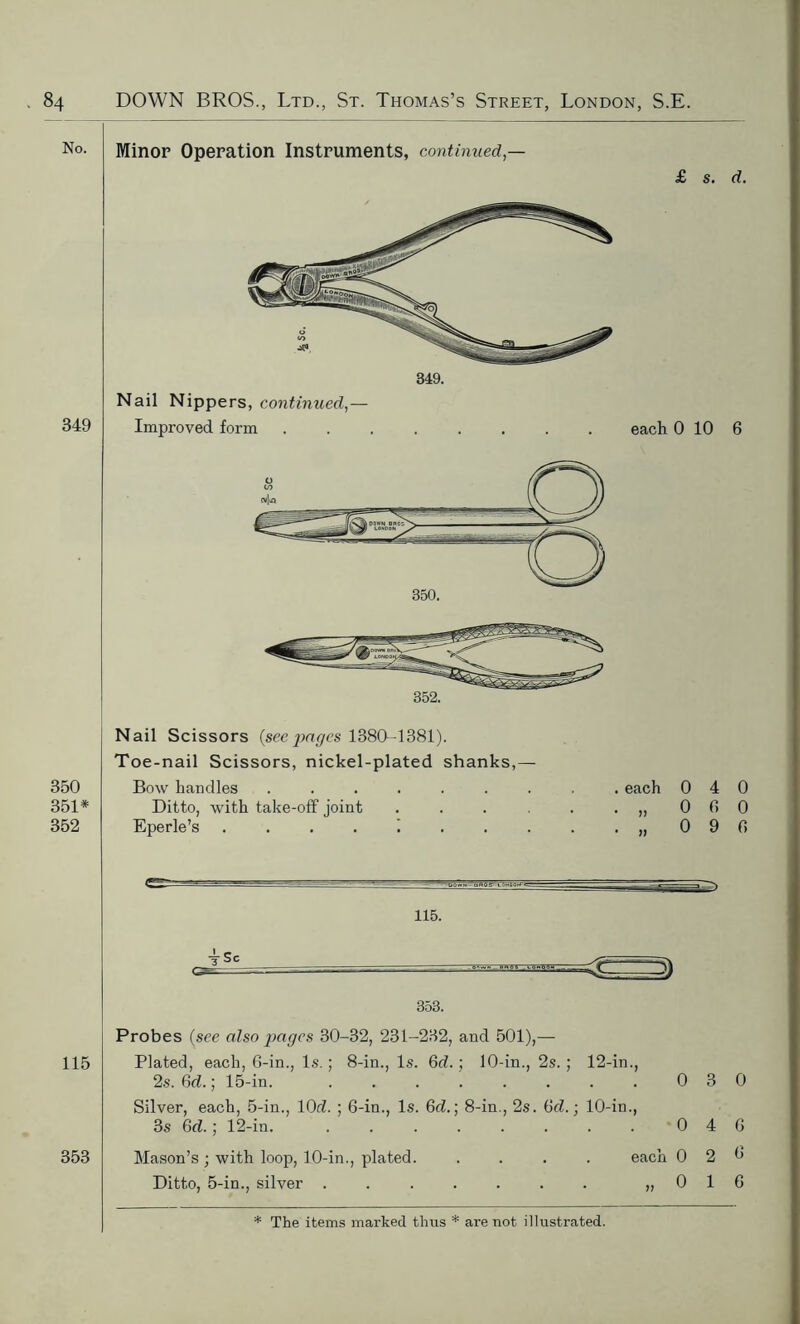 No. Minor Operation Instruments, continued — £ s. d. 349 349. Nail Nippers, continued,— Improved form 350 351* 352 Nail Scissors (seepages 1380-1381). Toe-nail Scissors, nickel-plated shanks,— Bow handles ....... Ditto, with take-off joint .... Eperle’s 1 . each * >> • )) 0 4 0 0 6 0 0 9 0 115. 353. Probes (see also pages 30-32, 231-232, and 501),— 115 Plated, each, 6-in., Is. ; 8-in., Is. Gd.; 10-in., 2s. ; 12-in., 2s. Gd.; 15-in. . . . . . . . . 0 3 0 Silver, each, 5-in., 10d. ; 6-in., Is. Gd.; 8-in., 2s. Gd.; 10-in., 3s Gd.; 12-in. . . . . . . . . 0 4 6 353 Mason’s ; with loop, 10-in., plated. .... each 02^ Ditto, 5-in., silver . . . . . . . „ 0 1 6