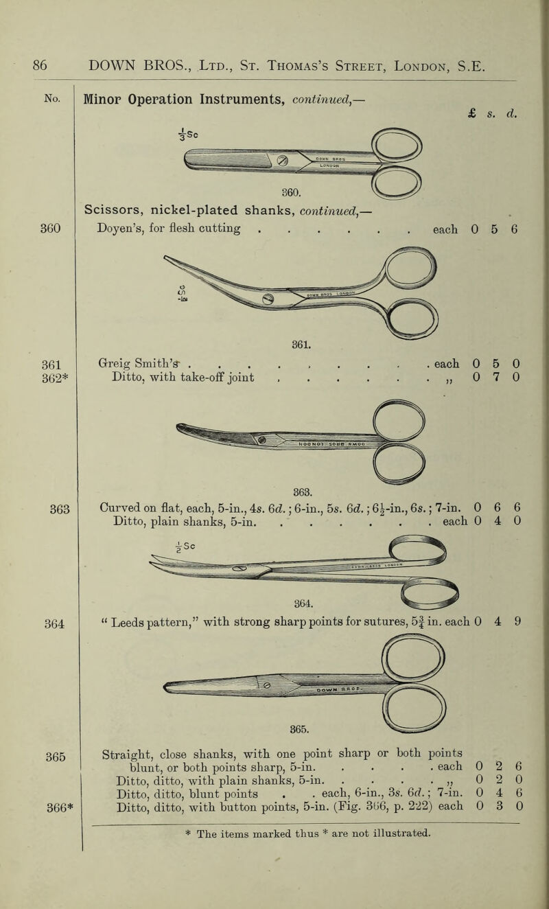 No. 360 361 362* 363 364 365 366* Minor Operation Instruments, continued,— £ s. d. Scissors, nickel-plated shanks, continued,— Doyen’s, for flesli cutting each 0 5 6 Grreig Smith’s* ......... each 050 Ditto, with take-off joint . . . . . .,,070 Curved on flat, each, 5-in., 4s. 6d.; 6-in., 5s. Gd.; 6|-in., 6s.; 7-in. 0 6 6 Ditto, plain shanks, 5-in. ...... each 040 Straight, close shanks, with one point sharp or both points blunt, or both points sharp, 5-in. .... each 026 Ditto, ditto, with plain shanks, 5-in. . . . .,,020 Ditto, ditto, blunt points . . each, 6-in., 3s. 6d.; 7-in. 0 4 6 Ditto, ditto, with button points, 5-in. (Fig. 366, p. 222) each 0 3 0