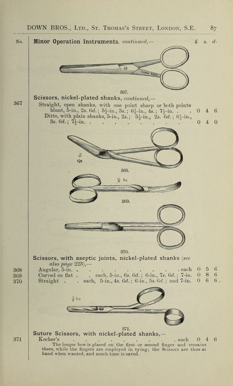 No. 367 368 369 370 371 Minor Operation Instruments, continued,— £ s. d- Straight, open shanks, with one point sharp or both points blunt, 5-in., 2s. Gd.; 5^-in., 3s.; 6f -in., 4s.; 7|-in. . .046 Ditto, with plain shanks,“5-in., 2s.: 51-in., 2s. 6d.; 61-in., 3s. Gd.; 7^-in . . 0 4 0 Scissors, with aseptic joints, nickel-plated shanks (see also page 223),— Angular, 5-in. ......... each Curved on flat . . each, 5-in., 6s. Gd.; 6-in., 7s. Gd.; 7-in. Straight . . each, 5-in., 4s. Gd.; 6-in., 5s. Gd.; and 7-in. 0 0 0 5 6 8 6 6 6. 371. Suture Scissors, with nickel-plated shanks,— Kocher’s each 0 4 6 The longer bow is placed on the first or second finger and remains there, while the fingers are emploj’ed in tying; the Scissors are thus at hand when wanted, and much time is saved.