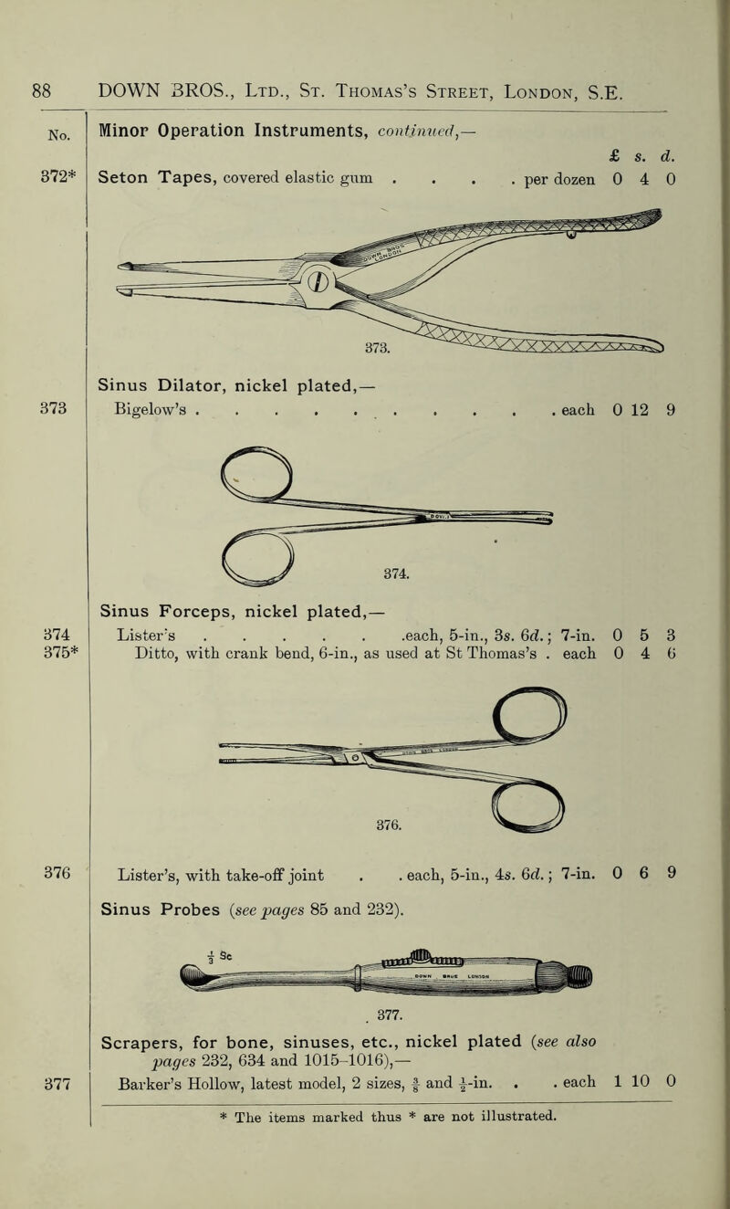 No. 372* Minor Operation Instruments, continued,— Seton Tapes, covered elastic gum . £ s. d. . per dozen 0 4 0 373 374 375* 373, Sinus Dilator, nickel plated,- Bigelow’s each 0 12 9 Sinus Forceps, nickel plated,— Lister’s ..... .each, 5-in., 3s. 6d.; 7-in. 053 Ditto, with crank bend, 6-in., as used at St Thomas’s . each 0 4 6 376 Lister’s, with take-off joint . . each, 5-in., 4s. 6d.; 7-in. 0 6 9 Sinus Probes (see pages 85 and 232). 377 377. Scrapers, for bone, sinuses, etc., nickel plated (see also pages 232, 634 and 1015-1016),— Barker’s Hollow, latest model, 2 sizes, J- and i-in. . . each 1 10 0