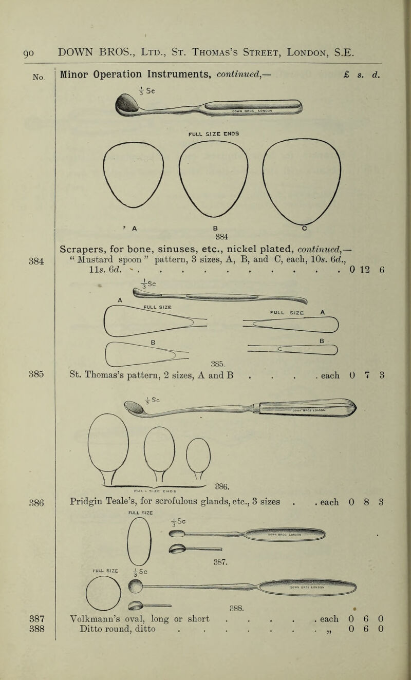 No Minor Operation Instruments, continued,- i sc £ s. d. FULL SIZE ENDS 384 385 Scrapers, for bone, sinuses, etc., nickel plated, continued,— “ Mustard spoon” pattern, 3 sizes, A, B, and C, each, 10s. Gd., 11 s. Gd. » 0 12 6 FULL SIZE 3S5. St. Thomas’s pattern, 2 sizes, A and B each 0 7 3 386 387 388 FULL SIZE Volkmann’s oval, long or short ..... each 060 Ditto round, ditto . . . . . . .,,060