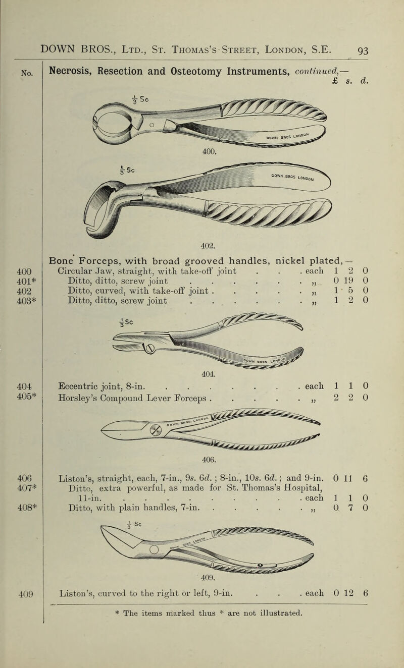 No. 400 401* 402 403* 404 405* 406 407* 408* 409 Necrosis, Resection and Osteotomy Instruments, continued,— £ s. d. 400. . each Bone Forceps, with broad grooved handles, nickel plated,— Circular Jaw, straight, with take-off joint Ditto, ditto, screw joint ..... Ditto, curved, with take-off joint .... Ditto, ditto, screw joint ..... Eccentric joint, 8-in. Horsley’s Compound Lever Forceps . 1 2 0 0 19 0 15 0 1 2 0 . each 110 2 2 0 406. Liston’s, straight, each, 7-in., 9s. 6d. ; 8-in., 10s. 6d.; and 9-in. Ditto, extra powerful, as made for St. Thomas’s Hospital, 11-in. each Ditto, with plain handles, 7-in. . . . . . ,, 0 11 6 409. Liston’s, curved to the right or left, 9-in. . each 0 12 6