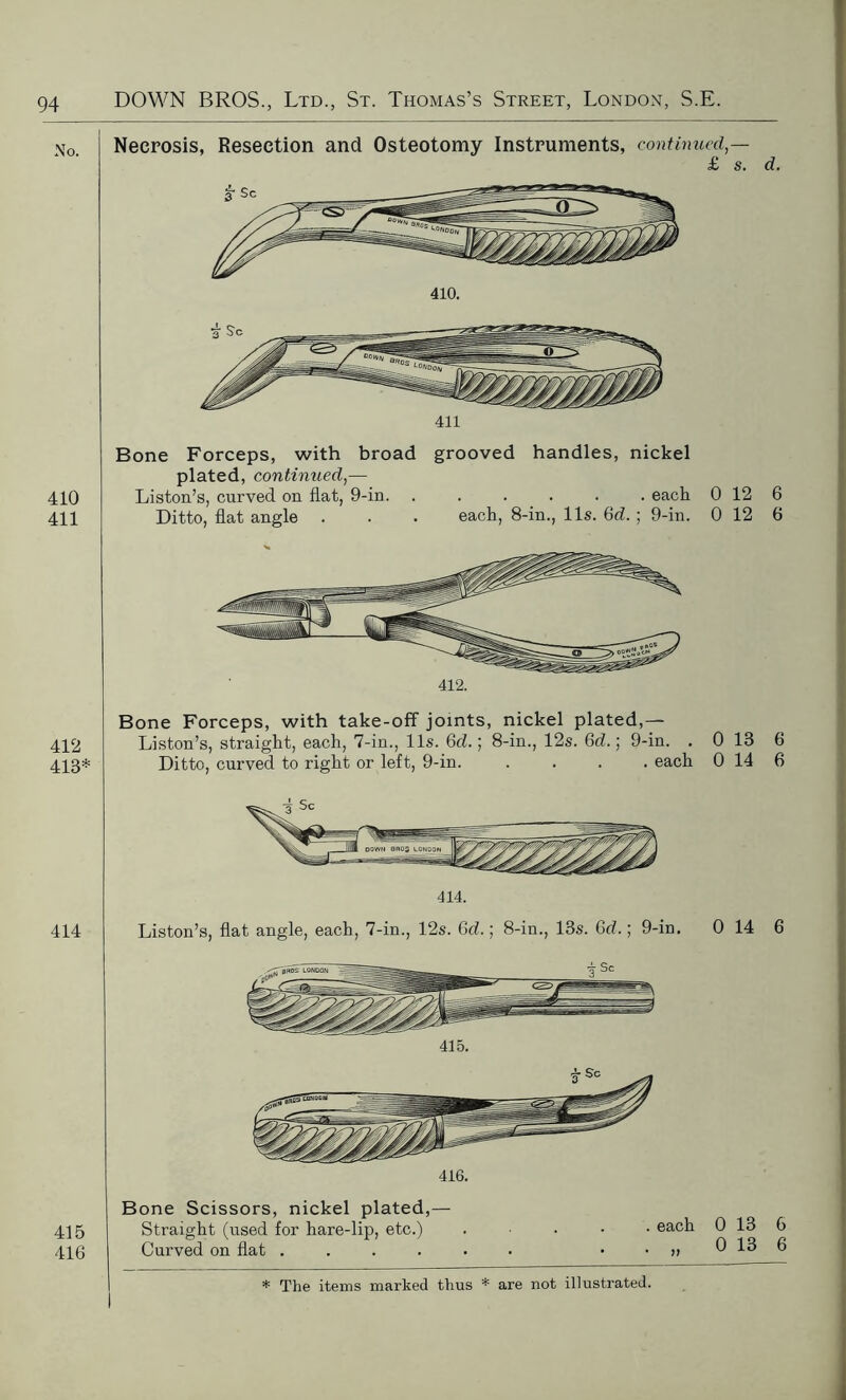 No. Necrosis, Resection and Osteotomy Instruments, continued,— £ s. d. 410. 411 Bone Forceps, with broad grooved handles, nickel plated, continued,— 410 Liston’s, curved on flat, 9-in. ...... each 0 12 6 411 Ditto, flat angle . . . each, 8-in., 11s. Gd. ; 9-in. 0 12 6 412. Bone Forceps, with take-off joints, nickel plated,— 412 Liston’s, straight, each, 7-in., 11s. Gd.; 8-in., 12s. Gd.; 9-in. . 0 13 6 413* Ditto, curved to right or left, 9-in. .... each 0 14 6 414 414. Liston’s, flat angle, each, 7-in., 12s. Gd.; 8-in., 13s. Gd.; 9-in. 0 14 6 416. Bone Scissors, nickel plated,— Straight (used for hare-lip, etc.) Curved on flat .... . each * V 0 13 6 0 13 6 415 416