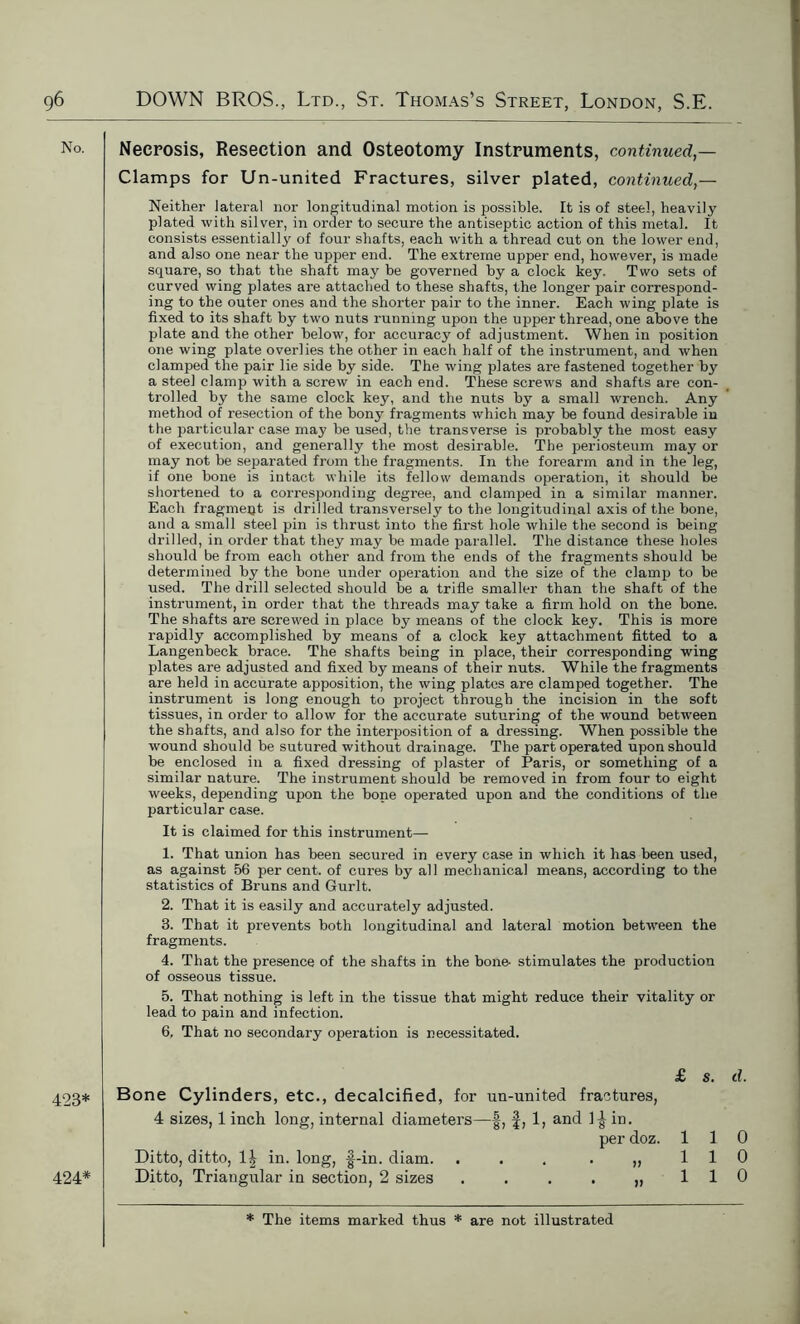 No. 423* 424* Necrosis, Resection and Osteotomy Instruments, continued,— Clamps for Un-united Fractures, silver plated, continued,— Neither lateral nor longitudinal motion is possible. It is of steel, heavily plated with silver, in order to secure the antiseptic action of this metal. It consists essentially of four shafts, each with a thread cut on the lower end, and also one near the upper end. The extreme upper end, however, is made square, so that the shaft may be governed by a clock key. Two sets of curved wing plates are attached to these shafts, the longer pair correspond- ing to the outer ones and the shorter pair to the inner. Each wing plate is fixed to its shaft by two nuts running upon the upper thread, one above the plate and the other below, for accuracy of adjustment. When in position one wing plate overlies the other in each half of the instrument, and when clamped the pair lie side by side. The wing plates are fastened together by a steel clamp with a screw in each end. These screws and shafts are con- trolled by the same clock key, and the nuts by a small wrench. Any method of resection of the bony fragments which may be found desirable in the particular case may be used, the transverse is probably the most easy of execution, and generally the most desirable. The periosteum may or may not be separated from the fragments. In the forearm and in the leg, if one bone is intact while its fellow demands operation, it should be shortened to a corresponding degree, and clamped in a similar manner. Each fragment is drilled transversely to the longitudinal axis of the bone, and a small steel pin is thrust into the first hole while the second is being drilled, in order that they may be made parallel. The distance these holes should be from each other and from the ends of the fragments should be determined by the bone under operation and the size of the clamp to be used. The drill selected should be a trifle smaller than the shaft of the instrument, in order that the threads may take a firm hold on the bone. The shafts are screwed in place by means of the clock key. This is more rapidly accomplished by means of a clock key attachment fitted to a Langenbeck brace. The shafts being in place, their corresponding wing plates are adjusted and fixed by means of their nuts. While the fragments are held in accurate apposition, the wing plates are clamped together. The instrument is long enough to project through the incision in the soft tissues, in order to allow for the accurate suturing of the wound between the shafts, and also for the interposition of a dressing. When possible the wound should be sutured without drainage. The part operated upon should be enclosed in a fixed dressing of plaster of Paris, or something of a similar nature. The instrument should be removed in from four to eight weeks, depending upon the bone operated upon and the conditions of the particular case. It is claimed for this instrument— 1. That union has been secured in every case in which it has been used, as against 56 per cent, of cures by all mechanical means, according to the statistics of Bruns and Gurlt. 2. That it is easily and accurately adjusted. 3. That it prevents both longitudinal and lateral motion between the fragments. 4. That the presence of the shafts in the bone- stimulates the production of osseous tissue. 5. That nothing is left in the tissue that might reduce their vitality or lead to pain and infection. 6. That no secondary operation is necessitated. £ s. d. Bone Cylinders, etc., decalcified, for un-united fractures, 4 sizes, 1 inch long, internal diameters—§, f, 1, and 1^ in. per doz. 110 Ditto, ditto, in. long, f-in. diam. ... .,,110 Ditto, Triangular in section, 2 sizes . . . . ,, 110