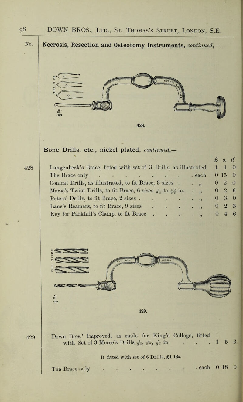 No. 428 429 Necrosis, Resection and Osteotomy Instruments, continued,- Bone Drills, etc., nickel plated, continued, £ s. d' Langenbeck’s Brace, fitted with set of 3 Drills, as illustrated 1 1 0 The Brace only . each 0 15 0 Conical Drills, as illustrated, to fit Brace, 3 sizes . * 11 0 2 0 Morse’s Twist Drills, to fit Brace, 6 sizes -e\- to in. * 11 0 2 6 Peters’ Drills, to fit Brace, 2 sizes .... • 11 0 3 0 Lane’s Reamers, to fit Brace, 9 sizes * 11 0 2 3 Key for Parkhill’s Clamp, to fit Brace * 11 0 4 6 429. Down Bros.’ Improved, as made for King’s College, fitted with Set of 3 Mbrse s Di ills ^2 itn • • • If fitted with set of 6 Drills, £1 13s. The Brace only 1 5 6 . each 0 18 0