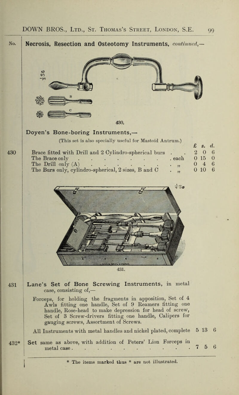 No. 430 Necrosis, Resection and Osteotomy Instruments, continued,— 430. Doyen’s Bone-boring Instruments,— (This set is also specially useful for Mastoid Antrum.) £ s. d. Brace fitted with Drill and 2 Cylindro-spherical burs . .206 The Brace only ........ each 0 15 0 The Drill only (A) . . . . . . . „ 0 4 6 The Burs only, cylindro-spherical, 2 sizes, B and C . „ 0 10 6 431. 431 Lane’s Set of Bone Screwing Instruments, in metal case, consisting of,— Forceps, for holding the fragments in apposition, Set of 4 Awls fitting one handle, Set of 9 Reamers fitting one handle, Rose-head to make depression for head of screw, Set of 3 Screw-drivers fitting one handle, Calipers for gauging screws, Assortment of Screws. All Instruments with metal handles and nickel plated, complete 5 13 6 432* Set same as above, with addition of Peters’ Lion Forceps in metal case 7 5 6