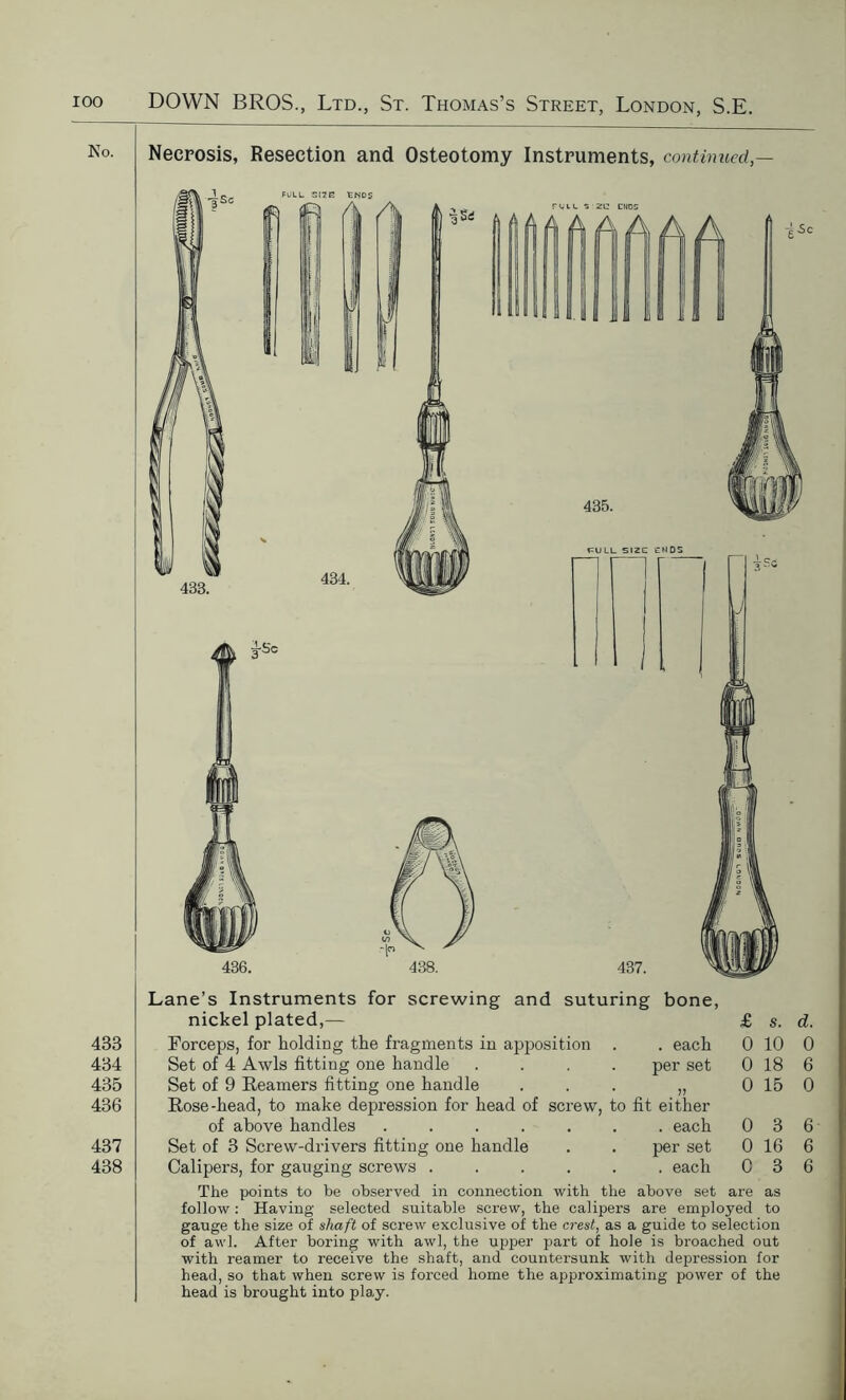 Lane’s Instruments for screwing and suturing bone, nickel plated,— £ s. d. 433 Forceps, for holding the fragments in apposition . each 0 10 0 434 Set of 4 Awls fitting one handle per set 0 18 6 435 Set of 9 Reamers fitting one handle * JJ 0 15 0 436 Rose-head, to make depression for head of screw, to fit either of above handles . each 0 3 6 437 Set of 3 Screw-drivers fitting one handle . per set 0 16 6 438 Calipers, for gauging screws .... . each 0 3 6 The points to be observed in connection with the above set are as follow : Having selected suitable screw, the calipers are employed to gauge the size of shaft of screw exclusive of the crest, as a guide to selection of awl. After boring with awl, the upper part of hole is broached out with reamer to receive the shaft, and countersunk with depression for head, so that when screw is forced home the approximating power of the head is brought into play.