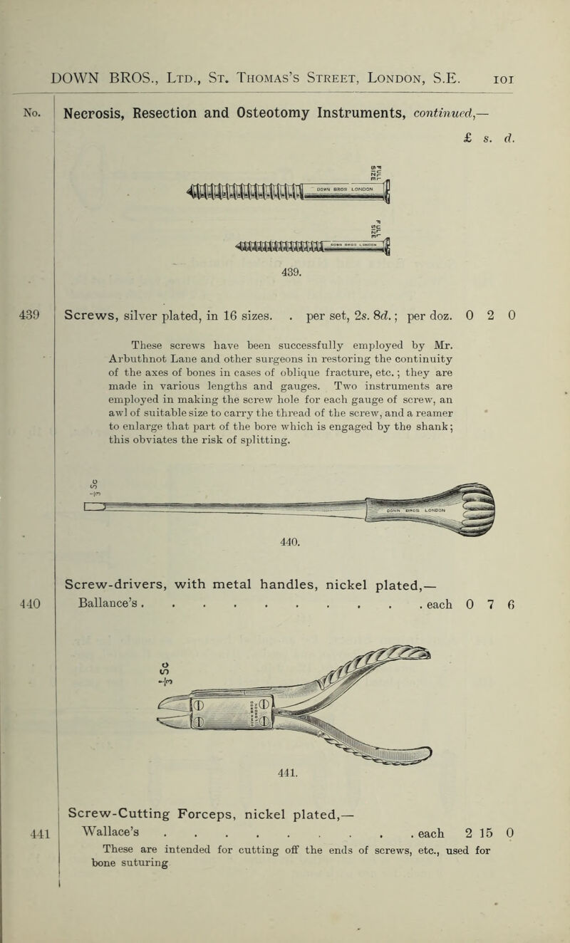 No. Necrosis, Resection and Osteotomy Instruments, continued — £ s. d. t/rv — c wc aimirniinpit 439. 439 Screws, silver plated, in 16 sizes. . per set, 2s. 8d.; per doz. 0 2 0 These screws have been successfully employed by Mr. Arbuthnot Lane and other surgeons in restoring the continuity of the axes of bones in cases of oblique fracture, etc.; they are made in various lengths and gauges. Two instruments are employed in making the screw hole for each gauge of screw, an awl of suitable size to carry the thread of the screw, and a reamer to enlarge that part of the bore which is engaged by the shank; this obviates the risk of splitting. 440. 440 Screw-drivers, with metal handles, nickel plated,— Ballance’s each 0 7 6 441. Screw-Cutting Forceps, nickel plated,— Wallace’s each 2 15 0 These are intended for cutting off the ends of screws, etc., used for bone suturing