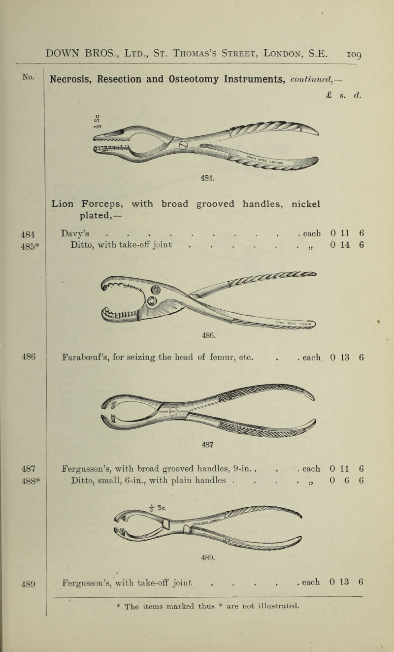 Necrosis, Resection and Osteotomy Instruments, continued — £ s. d. Lion Forceps, with broad grooved handles, nickel plated,— 484 485* Davy’s . Ditto, with take-off joint . each * 0 11 6 0 14 6 486. 486 Faraboeuf’s, for seizing the head of femur, etc. . each 0 13 6 487 Fergusson’s, with broad grooved handles, 9-in.. . .each 0 11 6 488* Ditto, small, 6-in., with plain handles . . . .,,066 489. 489 Fergusson’s, with take-off joint . each 0 13 6