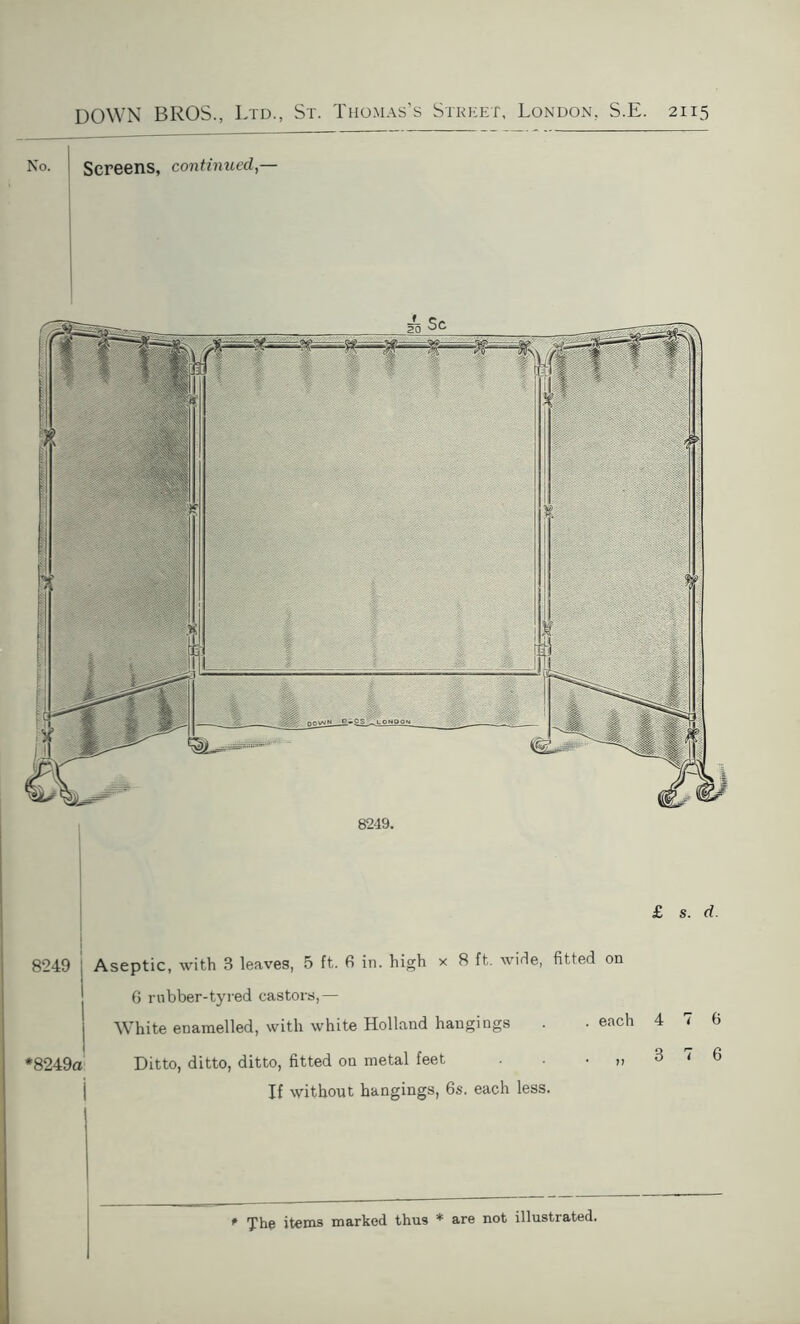 No. Screens, continued — OOVWN, LONDON 8249. £ s. d. 8249 *8249a Aseptic, with 8 leaves, 5 ft. 6 in. high x 8 ft. wide, fitted on 6 rubber-tyred castors,— White enamelled, with white Holland hangings . • eacl Ditto, ditto, ditto, fitted on metal feet „ If without hangings, 6s. each less. 4 7 6 3 7 6 The items marked thus * are not illustrated.