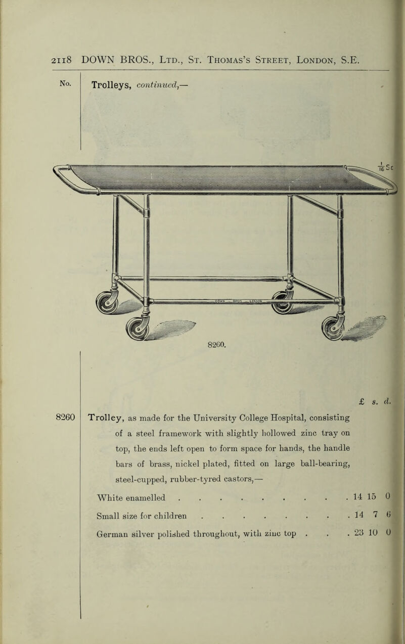 8260 £ s. d. Trolley, as made for the University College Hospital, consisting of a steel framework with slightly hollowed zinc tray on top, the ends left open to form space for hands, the handle bars of brass, nickel plated, fitted on large ball-bearing, steel-cupped, rubber-tyred castors,— White enamelled ...... Small size for children ..... German silver polished throughout, with zinc top . 14 15 0 . 14 7 6 . 26 10 0