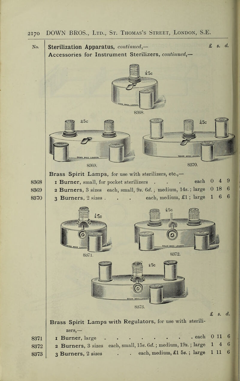 No. Sterilization Apparatus, continued — Accessories for Instrument Sterilizers, continued,— £ s. d. 8370. 8368 8369 8370 8371 8372 8373 Brass Spirit Lamps, for use with sterilizers, etc.,— 1 Burner, small, for pocket sterilizers . . . each 0 4 9 2 Burners, 3 sizes each, small, 9s. Qd. , medium, 14s.; large 0 18 6 3 Burners, 2 sizes . . . each, medium, £1 ; large 16 6 8373. £ s. d. Brass Spirit Lamps with Regulators, for use with sterili- zers,— 1 Burner, large each 0 11 6 2 Burners, 3 sizes each, small, 15s. Gd.; medium, 19s. ; large 14 6 3 Burners, 2 sizes . . each, medium, £1 5s. ; large 1 11 6 8371. 8372.