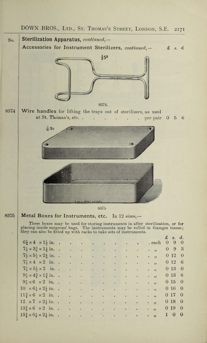 No. Sterilization Apparatus, continued,— Accessories for Instrument Sterilizers, continued,— £ s. d 8374 Wire handles for lifting the trays out of sterilizers, as used at St. Thomas’s, etc per pair 0 5 6 8375 8375 Metal Boxes for Instruments, etc. Iu 12 sizes,— These boxes may be used for storing instruments in after sterilization, or for placing inside surgeons’ bags. The instruments may be rolled in Gamgee tissue; they can also be fitted up with racks to take sets of instruments. x 4 xH in. £ s. d. each 0 9 0 7^ x 3f x If in. . 7f x 5f x 2f in. . 7f x 4 x2 in. . 7£ x 5| x 2 in. . 9ix4|xl|in. . 9f x 6 x 2 in. . 10 x x 2f in. . Ilf x G x 2 in. . 12 x 7 x 2| in. . 13f x G x 2 in. . 13f x Gf x 2\ in. . 0 9 3 0 12 0 0 12 6 0 13 0 0 13 6 0 15 0 0 16 0 0 17 0 0 18 0 0 19 0 10 0