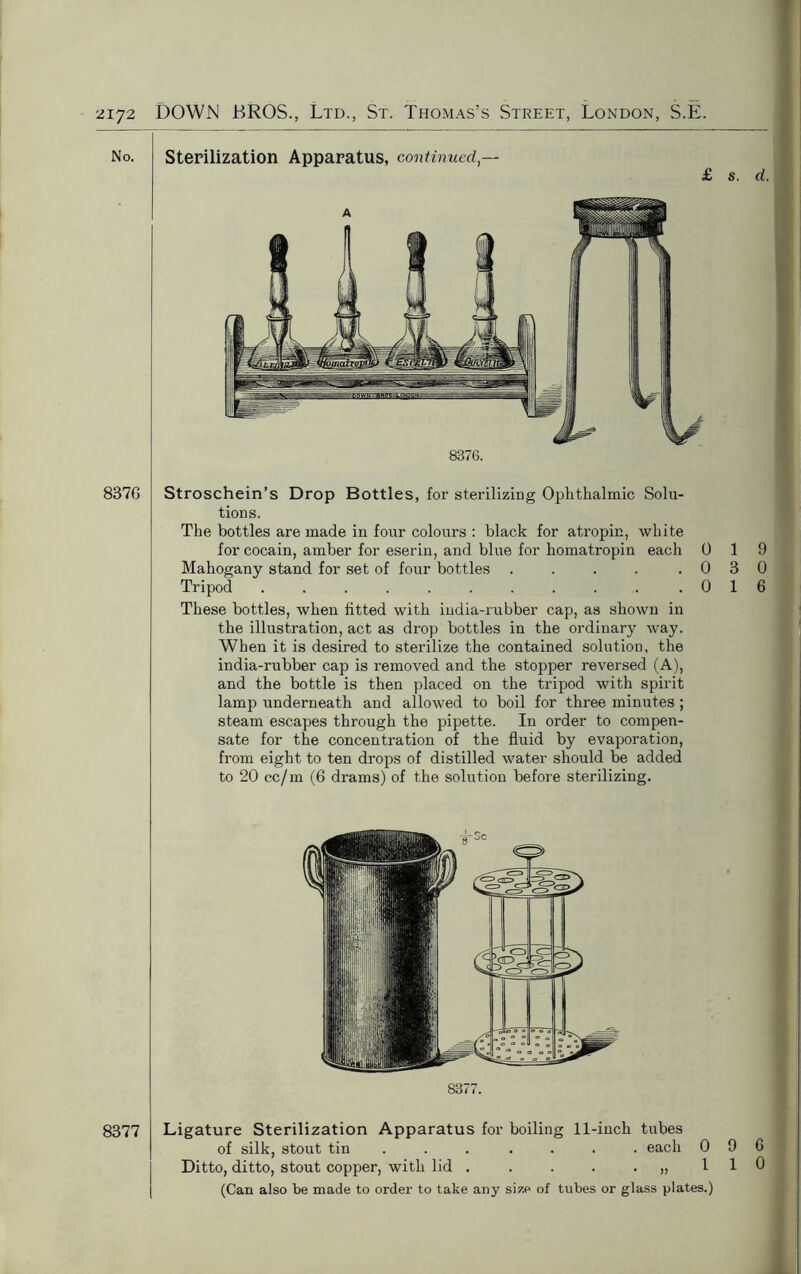 No. 837G 8377 Sterilization Apparatus, continued — £ s. d. 8376. Stroschein’s Drop Bottles, for sterilizing Ophthalmic Solu- tions. The bottles are made in four colours : black for atropin, white for cocain, amber for eserin, and blue for homatropin each 0 19 Mahogany stand for set of four bottles . . . . .030 Tripod . . . . . . . . . . .016 These bottles, when fitted with india-rubber cap, as shown in the illustration, act as drop bottles in the ordinary way. When it is desired to sterilize the contained solution, the india-rubber cap is removed and the stopper reversed (A), and the bottle is then placed on the tripod with spirit lamp underneath and allowed to boil for three minutes ; steam escapes through the pipette. In order to compen- sate for the concentration of the fluid by evaporation, from eight to ten drops of distilled water should be added to 20 cc/m (6 drams) of the solution before sterilizing. 8377. Ligature Sterilization Apparatus for boiling 11-inch tubes of silk, stout tin ... .... each 096 Ditto, ditto, stout copper, with lid . . . . .,,110 (Can also be made to order to take any size of tubes or glass plates.)