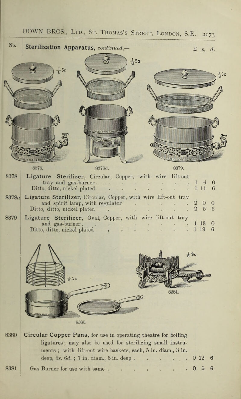 8378 8378a 8379 8378. 8378a. 8379. Ligature Sterilizer, Circular, Copper, with wire lift-out tray and gas-burner. . . . . . . .16 Ditto, ditto, nickel plated Ill Ligature Sterilizer, Circular, Copper, with wire lift-out tray and spirit lamp, with regulator . . . . .20 Ditto, ditto, nickel plated . 2 5 Ligature Sterilizer, Oval, Copper, with wire lift-out tray and gas-burner. . . . . . . - 1 13 Ditto, ditto, nickel plated , . . . . . . 1 19 0 6 0 6 0 6 8380. 8380 Circular Copper Pans, for use in operating theatre for boiling ligatures ; may also be used for sterilizing small instru- ments ; with lift-out wire baskets, each, 5 in. diam., 3 in. deep, 9s. 6d. ; 7 in. diam., 3 in. deep . . . . . 0 12 6