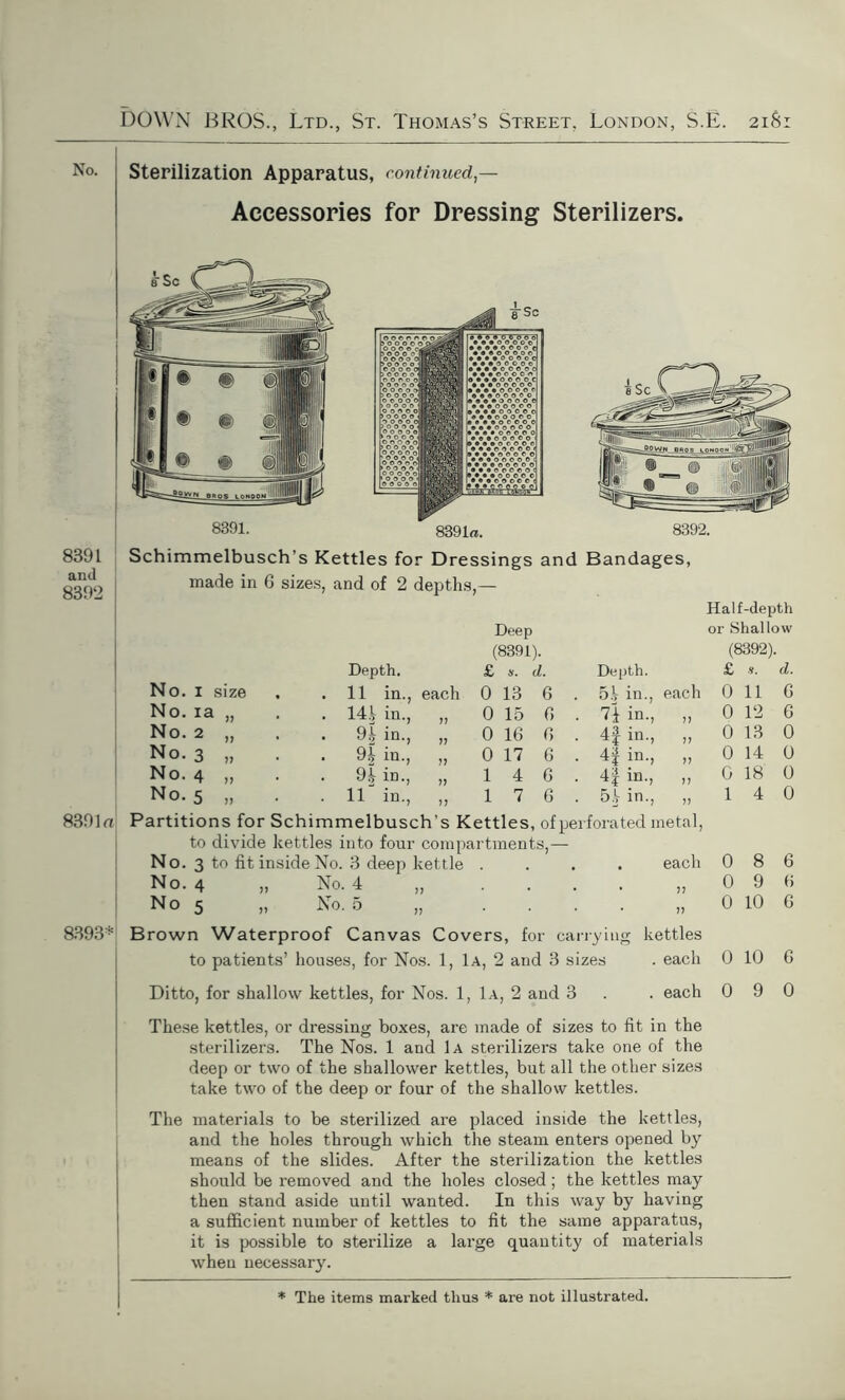 Sterilization Apparatus, continued,— Accessories for Dressing Sterilizers. 8391 and 8392 8391a Schimmelbusch’s Kettles for Dressings and Bandages, made in 6 sizes, and of 2 depths,— Half-depth Deep or Shallow (8391). (8392). Depth. £ s. d. Depth. £ d. No. 1 size . 11 in., each 0 13 6 5.V in. each 0 11 6 No. ia . 1U in., 77 0 15 6 7f in. 77 0 12 6 No. 2 >7 . 9 b in. 77 17 0 16 6 4f in. 77 0 13 0 No. 3 77 . 9 h in. 0 17 6 H in-> 77 0 14 0 No. 4 77 . 9k in. 77 1 4 6 4f in. 77 0 18 0 No. 5 77 . 11' m. 77 1 7 6 5^ in. 77 1 4 0 Partitions for Schimmelbusch’s Kettles, of perforated metal, to divide kettles into four compartments,— No. 3 to fit inside No. 3 deep kettle .... each 086 No. 4 „ No. 4 „ . . . . „ 0 9 6 N o 5 „ No. 5 „ .... „ 0 10 G 8393* Brown Waterproof Canvas Covers, for carrying kettles to patients’ houses, for Nos. 1, 1a, 2 and 3 sizes . each 0 10 6 Ditto, for shallow kettles, for Nos. 1, 1a, 2 and 3 . . each 0 9 0 These kettles, or dressing boxes, are made of sizes to fit in the sterilizers. The Nos. 1 and 1a sterilizers take one of the deep or two of the shallower kettles, but all the other sizes take two of the deep or four of the shallow kettles. The materials to be sterilized are placed inside the kettles, and the holes through which the steam enters opened by means of the slides. After the sterilization the kettles should be removed and the holes closed ; the kettles may then stand aside until wanted. In this way by having a sufficient number of kettles to fit the same apparatus, it is possible to sterilize a large quantity of materials when necessary.